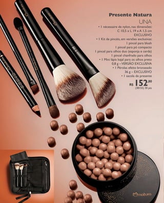 arizona.flow   PDF/X-4 ISO




                                                                                           Presente Natura
                                                                                                                                UNA
                                                                                 • 1 nécessaire de nylon, nas dimensões:
                                                                                                 C 10,5 x L 19 x A 1,5 cm
                                                                                                              EXCLUSIVO
                                                                               • 1 Kit de pincéis, em versões exclusivas:
                                                                                                        1 pincel para blush
                                                                                               1 pincel para pó compacto
                                                                              1 pincel para olhos duo (esponja e cerda)
                                                                                            1 pincel chanfrado para olhos
                                                                                  • 1 Mini lápis kajal para os olhos preto
                                                                                            0,8 g – VERSÃO EXCLUSIVA
                                                                                             • 1 Pérolas efeito bronzeado
                                                                                                       36 g – EXCLUSIVO
                                                                                                    • 1 sacola de presente

                                                                                                                   R$     152
                                                                                                                           (38155) 30 pts
                                                                                                                                           ,80




  FOLHETO_NATAL_Ciclo15_12_V1.indd 26                                                                                                     7/25/12 6:00 PM
                                                                                     Agência: NATURA COSMÉTICOS S/A | Cliente: NATURA COSMÉTICOS S/A
                                                                                                         Processado por arizona.flow em Wed Jul 25 18:00:27 2012
BLACK YELLOW MAGENTA CYAN               www.arizona.com.br +55 11 3847-1977         671421_Ciclo15-12_FOLHETONATAL_V1_P026.pdf - 170.0 x 210.0 mm - pág. 26
 