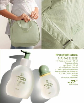 arizona.flow   PDF/X-4 ISO




                                                                                  PresenteN atura
                                                                                        MAMãE E bEbê
                                                                                   • 1 Fluido de limpeza – 200 ml
                                                                                                • 1 Água de colônia
                                                                                               sem álcool – 100 ml
                                                                                        cítrico | delicado | lavanda
                                                                                 • 1 bolsa com porta-mamadeira
                                                                                 interno, de PVC, nas dimensões:
                                                                                       C 27,5 x L 12,5 x A 23 cm
                                                                                                           BRINDE
                                                                                           • 1 caixa de presente G

                                                                                                                R$    77
                                                                                                                   (38159) 15 pts
                                                                                                                                  ,10




  FOLHETO_NATAL_Ciclo15_12_V1.indd 9                                                                                              7/25/12 2:10 PM
                                                                             Agência: NATURA COSMÉTICOS S/A | Cliente: NATURA COSMÉTICOS S/A
                                                                                                 Processado por arizona.flow em Wed Jul 25 14:20:53 2012
BLACK YELLOW MAGENTA CYAN              www.arizona.com.br +55 11 3847-1977   671421_Ciclo15-12_FOLHETONATAL_V1_P009.pdf - 170.0 x 210.0 mm - pág. 9
 