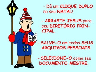 - Dê um CLIQUE DUPLO
  no seu NATAL!

 - ARRASTE JESUS para
 seu DIRETÓRIO PRIN-
 CIPAL.

- SALVE-O em todos SEUS
  ARQUIVOS PESSOAIS.

- SELECIONE-O como seu
 DOCUMENTO MESTRE.
  .
 