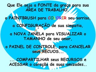 Que Ele seja a FONTE da graça para sua
         ÁREA DE TRABALHO,

o PAINTBRUSH para COLORIR seu sorriso,
   a CONFIGURAÇÃO de sua simpatia,

  a NOVA JANELA para VISUALIZAR o
       TAMANHO de seu amor,

o PAINEL DE CONTROLE, para CANCELAR
           seus RECUOS...

 ... COMPARTILHAR seus RECURSOS e
 ACESSAR o coração de suas amizades..
                                ..
 