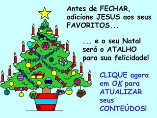 Antes de FECHAR,
adicione JESUS aos seus
FAVORITOS...

     ... e o seu Natal
     será o ATALHO
     para sua felicidade!

          CLIQUE agora
          em OK para
          ATUALIZAR
          seus
 .        CONTEÚDOS!
 