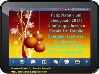 Feliz Natal e um
                   E tenha um Feliz
                              abençoado 2013!
                             A todos que fazem a
                  Natal, com Jesus, o
                              Escola Dr. Romão
                             Sampaio: Gestores,
                  Salvador do mundo,
                                 Professores,
                            Funcionários, Alunos,
                   em seu coração!
                             Pais e comunidade.


Acesse o Portal Dr. Romão Sampaio:
      ..
http:/escolaevida.blogspot.com
 