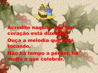 Acredite naquilo que seu
coração está dizendo,
Ouça a melodia que está
tocando.
Não há tempo a perder, há
muito o que celebrar.
 