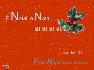 É Natal, é Natal,                     lá! lá! lá! lá! lá! lá! .... ... e também CÁ! Feliz Natal para Todos 