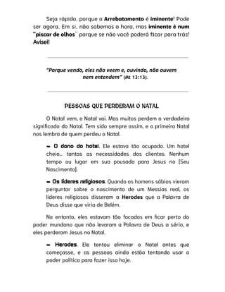 Seja rápido, porque o Arrebatamento é iminente! Pode
ser agora. Em si, não sabemos a hora, mas iminente é num
“piscar de olhos” porque se não você poderá ficar para trás!
Avisei!
“Porque vendo, eles não veem e, ouvindo, não ouvem
nem entendem” (Mt 13:13).
PESSOAS QUE PERDERAM O NATAL
O Natal vem, o Natal vai. Mas muitos perdem o verdadeiro
significado do Natal. Tem sido sempre assim, e o primeiro Natal
nos lembra de quem perdeu o Natal.
➥ O dono do hotel. Ele estava tão ocupado. Um hotel
cheio… tantas as necessidades dos clientes. Nenhum
tempo ou lugar em sua pousada para Jesus no [Seu
Nascimento].
➥ Os líderes religiosos. Quando os homens sábios vieram
perguntar sobre o nascimento de um Messias real, os
líderes religiosos disseram a Herodes que a Palavra de
Deus disse que viria de Belém.
No entanto, eles estavam tão focados em ficar perto do
poder mundano que não levaram a Palavra de Deus a sério, e
eles perderam Jesus no Natal.
➥ Herodes. Ele tentou eliminar o Natal antes que
começasse, e as pessoas ainda estão tentando usar o
poder político para fazer isso hoje.
 