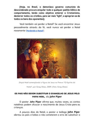[Hoje, no Brasil, o demoníaco governo comunista do
descondenado procura aniquilar todo e qualquer padrão bíblico de
comportamento, tendo como objetivo enterrar o Cristianismo,
desterrar todos os cristãos, para ser mais “light”, e apropriar-se de
todos os bens dos oponentes].
Você também vai perder o Natal? Se você encontrar Jesus
pessoalmente através da fé, você nunca vai perder o Natal
novamente (Perdendo o Natal!).
(Papai Noel contemplando a figura de Jesus na Pintura “O Espírito do
Natal”, por Greg Olsen, 2009. (Foto: Greg Olsen)
OS PAIS NÃO DEVEM SUBSTITUIR O EVANGELHO DE JESUS PELO
PAPAI NOEL, diz John Piper
O pastor John Piper afirma que, muitas vezes, os contos
natalinos podem ofuscar o nascimento de Jesus Cristo para as
crianças.
A poucos dias do Natal, o pastor e teólogo John Piper
alertou os pais cristãos a não cometerem o erro de substituir a
 