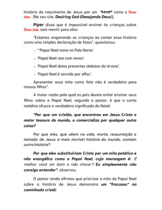 história do nascimento de Jesus por um “mito” como o Papai
Noel. [No seu site, Desiring God (Desejando Deus)],
Piper disse que é impossível ensinar às crianças sobre
Papai Noel sem mentir para elas:
“Estamos enganando as crianças ao contar essa história
como uma simples declaração de fatos”, questionou:
⇰ “‘Papai Noel mora no Polo Norte’.
⇰ ‘Papai Noel voa com renas’.
⇰ ‘Papai Noel deixa presentes debaixo da árvore’.
⇰ ‘Papai Noel é servido por elfos’.
Apresentar esse mito como fato não é verdadeiro para
nossos filhos”.
A maior razão pela qual os pais devem evitar ensinar seus
filhos sobre o Papai Noel, segundo o pastor, é que o conto
natalino ofusca o verdadeiro significado do Natal:
“Por que um cristão, que encontrou em Jesus Cristo o
maior tesouro do mundo, o comercializa por qualquer outra
coisa?
Por que eles, que vêem na vida, morte, ressurreição e
reinado de Jesus a mais incrível história do mundo, contam
outra história?
Por que eles substituiriam Cristo por um mito patético e
não evangélico como o Papai Noel, cuja mensagem é: ‘É
melhor você ser bom e não chorar’? Eu simplesmente não
consigo entender”, observou.
O pastor ainda afirmou que priorizar o mito do Papai Noel
sobre a história de Jesus demonstra um “fracasso” na
caminhada cristã:
 