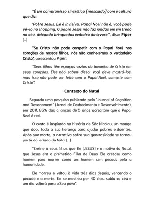 “É um compromisso sincrético [mesclado] com a cultura
que diz:
‘Pobre Jesus. Ele é invisível. Papai Noel não é, você pode
vê-lo no shopping. O pobre Jesus não faz rondas em um trenó
no céu, deixando brinquedos embaixo da árvore’”, disse Piper
[...]
“Se Cristo não pode competir com o Papai Noel nos
corações de nossos filhos, nós não conhecemos o verdadeiro
Cristo”, acrescentou Piper:
“Seus filhos têm espaços vazios do tamanho de Cristo em
seus corações. Eles não sabem disso. Você deve mostrá-los,
mas isso não pode ser feito com o Papai Noel, somente com
Cristo”.
Contexto do Natal
Segundo uma pesquisa publicada pelo "Journal of Cognition
and Development" (Jornal de Conhecimento e Desenvolvimento),
em 2011, 83% das crianças de 5 anos acreditam que o Papai
Noel é real.
O conto é inspirado na história de São Nicolau, um monge
que doou toda a sua herança para ajudar pobres e doentes.
Após sua morte, a narrativa sobre sua generosidade se tornou
parte do feriado de Natal [...]
“Ensine a seus filhos que Ele [JESUS] é o motivo do Natal,
que Jesus era o prometido Filho de Deus. Ele cresceu como
homem para morrer como um homem sem pecado pela a
humanidade.
Ele morreu e voltou à vida três dias depois, vencendo o
pecado e a morte. Ele se mostrou por 40 dias, subiu ao céu e
um dia voltará para o Seu povo”.
 