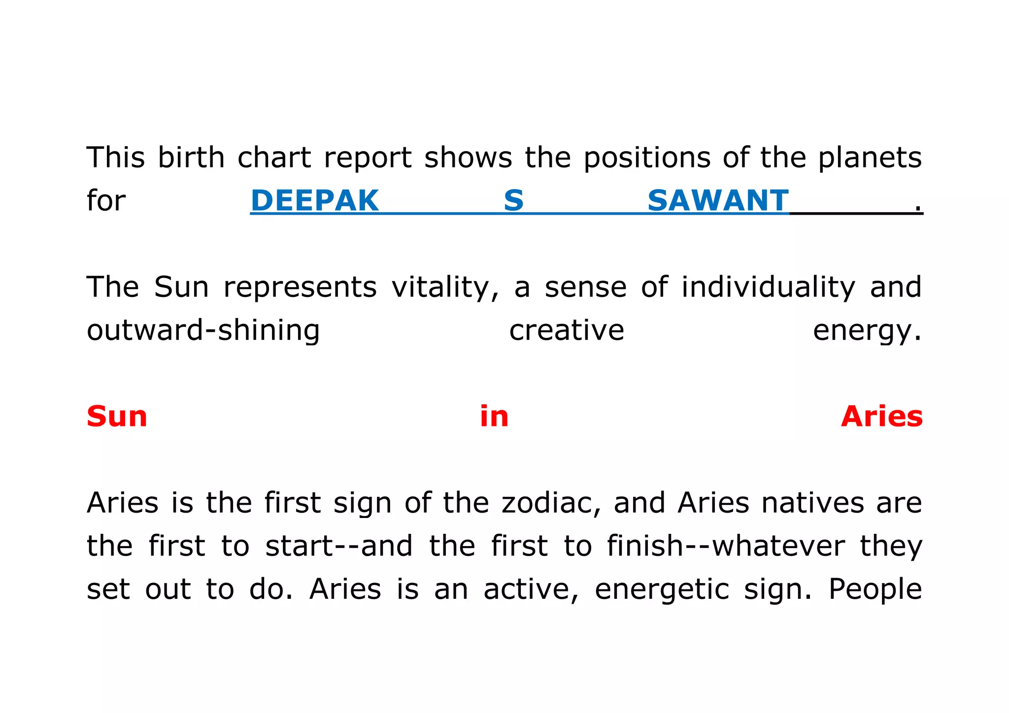 This birth chart report shows the positions of the planets 
for DEEPAK S SAWANT . 
The Sun represents vitality, a sense of individuality and 
outward-shining creative energy. 
Sun in Aries 
Aries is the first sign of the zodiac, and Aries natives are 
the first to start--and the first to finish--whatever they 
set out to do. Aries is an active, energetic sign. People 
 