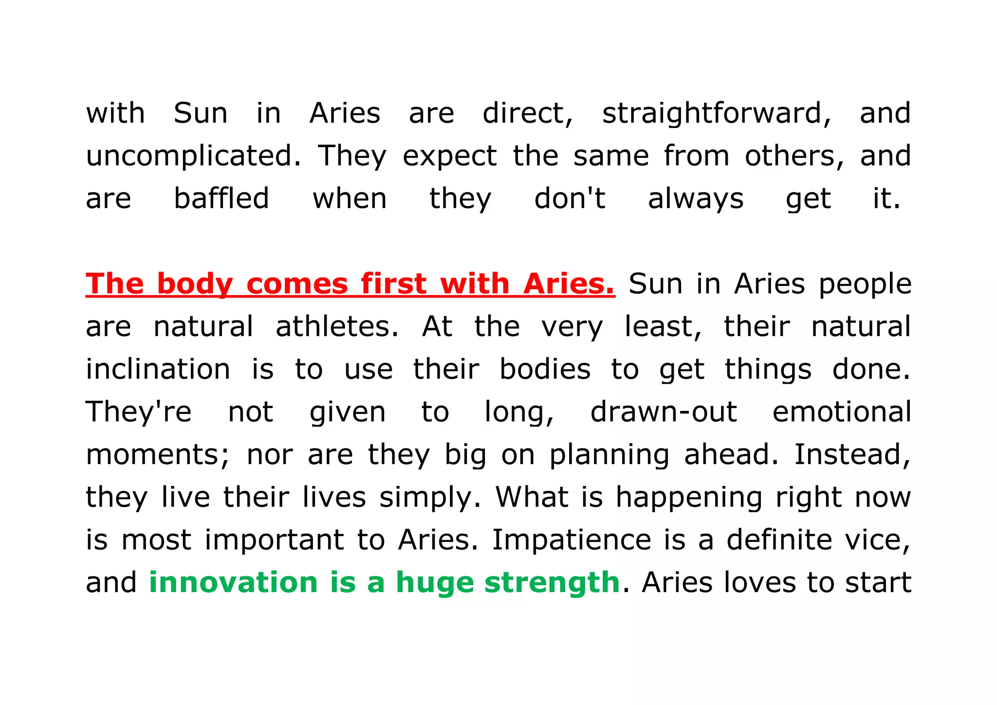 with Sun in Aries are direct, straightforward, and 
uncomplicated. They expect the same from others, and 
are baffled when they don't always get it. 
The body comes first with Aries. Sun in Aries people 
are natural athletes. At the very least, their natural 
inclination is to use their bodies to get things done. 
They're not given to long, drawn-out emotional 
moments; nor are they big on planning ahead. Instead, 
they live their lives simply. What is happening right now 
is most important to Aries. Impatience is a definite vice, 
and innovation is a huge strength. Aries loves to start 
 