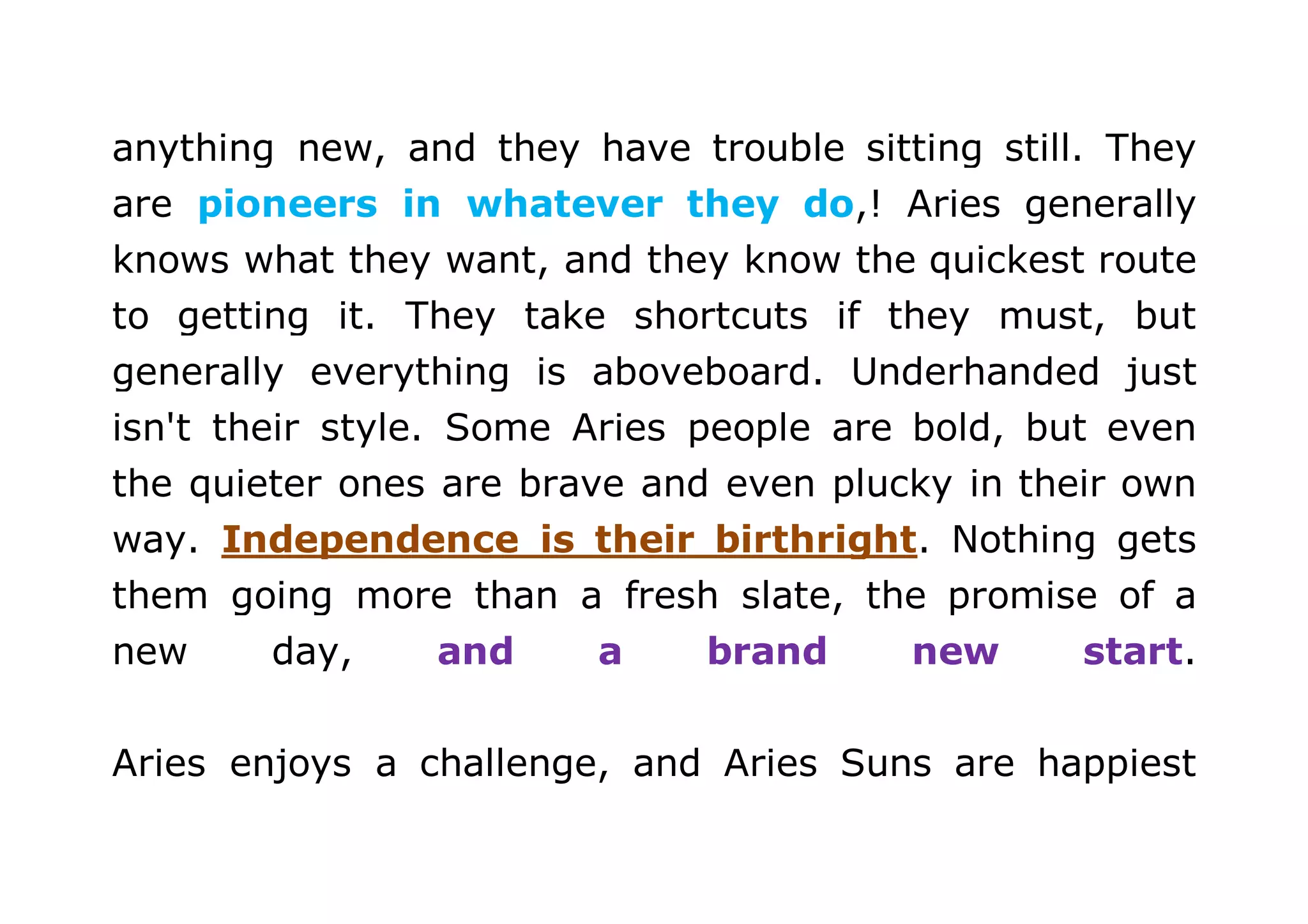 anything new, and they have trouble sitting still. They 
are pioneers in whatever they do,! Aries generally 
knows what they want, and they know the quickest route 
to getting it. They take shortcuts if they must, but 
generally everything is aboveboard. Underhanded just 
isn't their style. Some Aries people are bold, but even 
the quieter ones are brave and even plucky in their own 
way. Independence is their birthright. Nothing gets 
them going more than a fresh slate, the promise of a 
new day, and a brand new start. 
Aries enjoys a challenge, and Aries Suns are happiest 
 