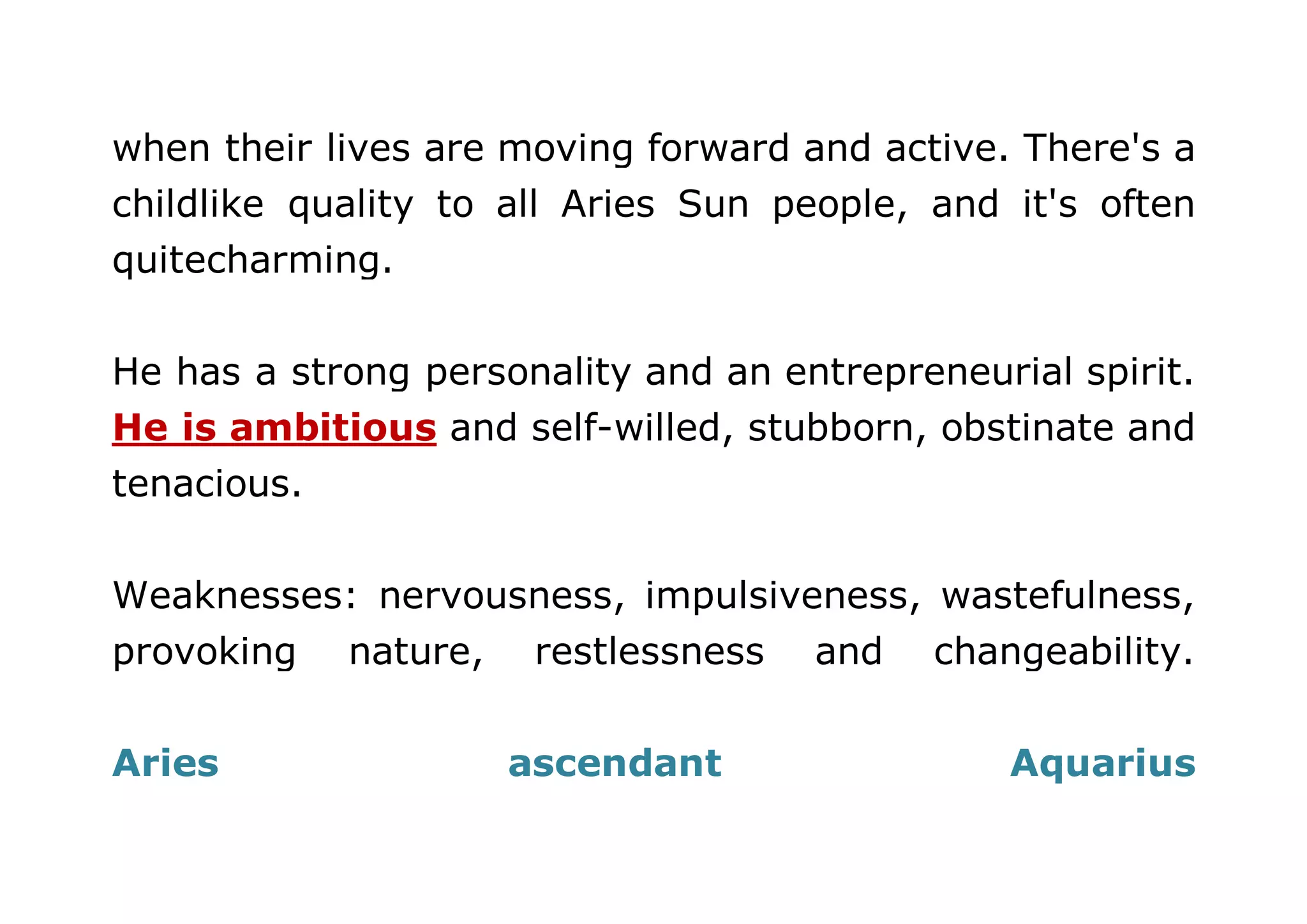 when their lives are moving forward and active. There's a 
childlike quality to all Aries Sun people, and it's often 
quitecharming. 
He has a strong personality and an entrepreneurial spirit. 
He is ambitious and self-willed, stubborn, obstinate and 
tenacious. 
Weaknesses: nervousness, impulsiveness, wastefulness, 
provoking nature, restlessness and changeability. 
Aries ascendant Aquarius 
 
