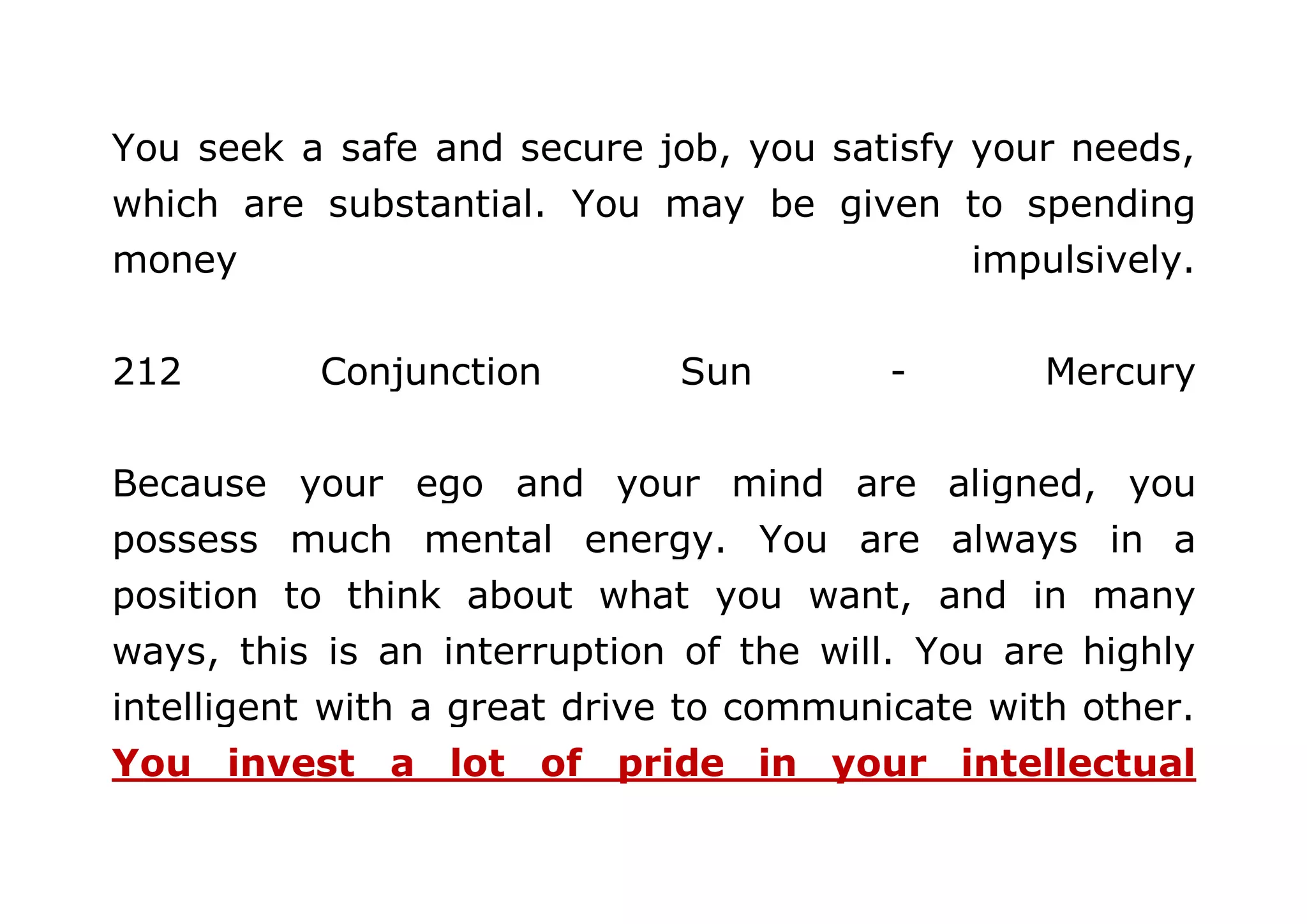 You seek a safe and secure job, you satisfy your needs, 
which are substantial. You may be given to spending 
money impulsively. 
212 Conjunction Sun - Mercury 
Because your ego and your mind are aligned, you 
possess much mental energy. You are always in a 
position to think about what you want, and in many 
ways, this is an interruption of the will. You are highly 
intelligent with a great drive to communicate with other. 
You invest a lot of pride in your intellectual 
 