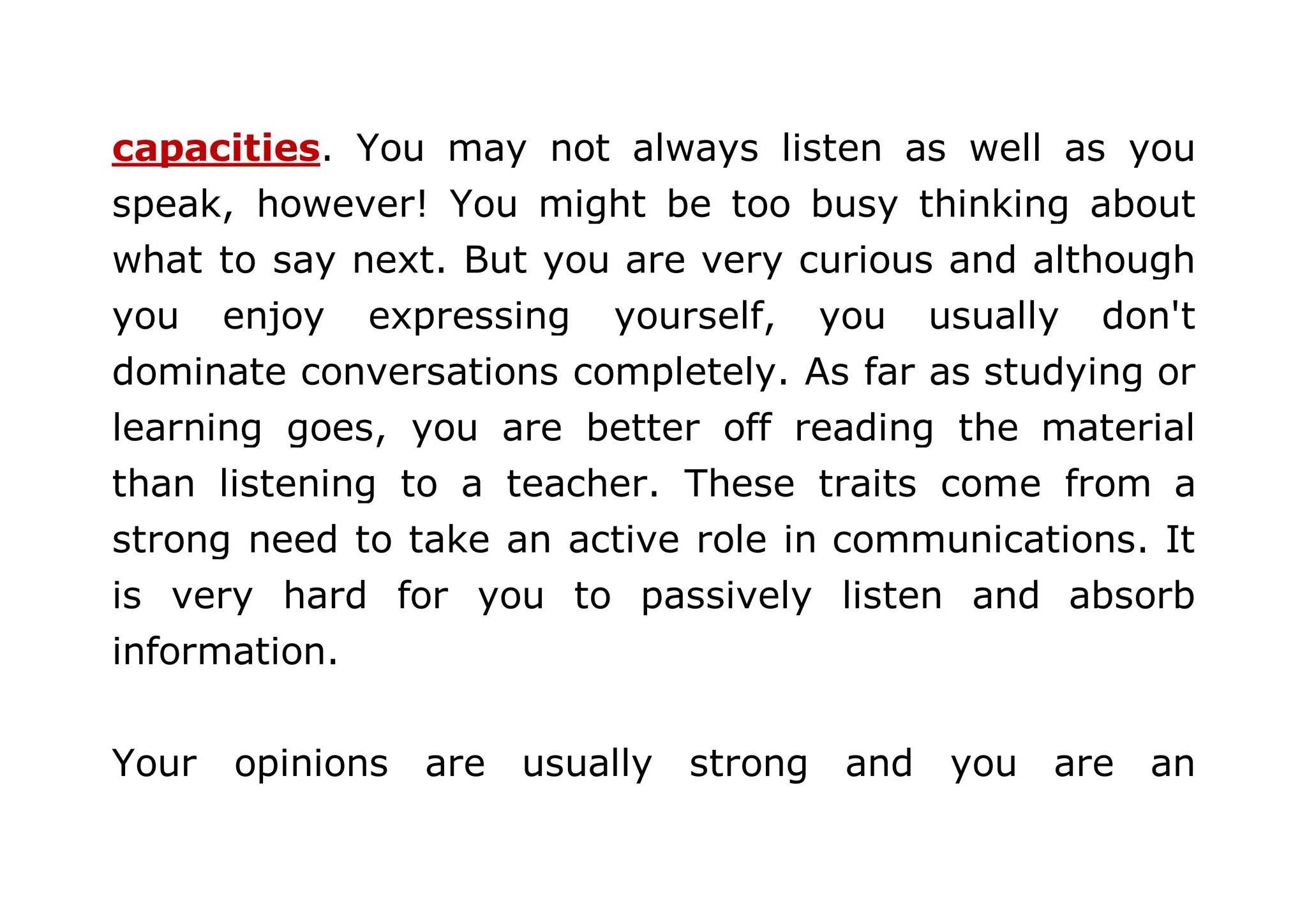 capacities. You may not always listen as well as you 
speak, however! You might be too busy thinking about 
what to say next. But you are very curious and although 
you enjoy expressing yourself, you usually don't 
dominate conversations completely. As far as studying or 
learning goes, you are better off reading the material 
than listening to a teacher. These traits come from a 
strong need to take an active role in communications. It 
is very hard for you to passively listen and absorb 
information. 
Your opinions are usually strong and you are an 
 