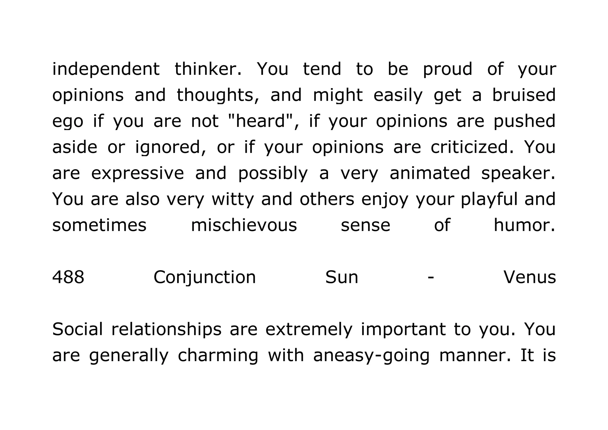 independent thinker. You tend to be proud of your 
opinions and thoughts, and might easily get a bruised 
ego if you are not "heard", if your opinions are pushed 
aside or ignored, or if your opinions are criticized. You 
are expressive and possibly a very animated speaker. 
You are also very witty and others enjoy your playful and 
sometimes mischievous sense of humor. 
488 Conjunction Sun - Venus 
Social relationships are extremely important to you. You 
are generally charming with aneasy-going manner. It is 
 