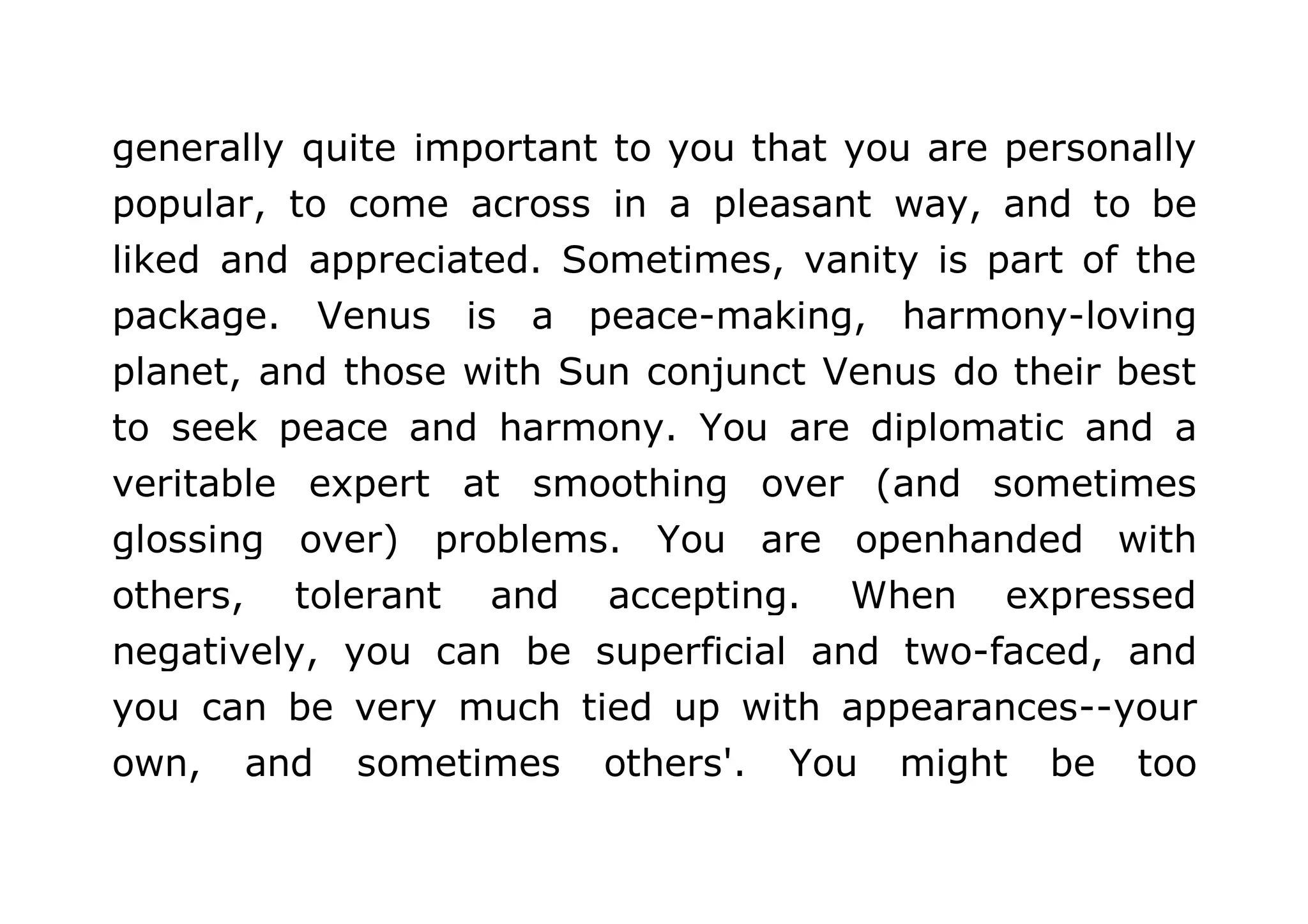 generally quite important to you that you are personally 
popular, to come across in a pleasant way, and to be 
liked and appreciated. Sometimes, vanity is part of the 
package. Venus is a peace-making, harmony-loving 
planet, and those with Sun conjunct Venus do their best 
to seek peace and harmony. You are diplomatic and a 
veritable expert at smoothing over (and sometimes 
glossing over) problems. You are openhanded with 
others, tolerant and accepting. When expressed 
negatively, you can be superficial and two-faced, and 
you can be very much tied up with appearances--your 
own, and sometimes others'. You might be too 
 
