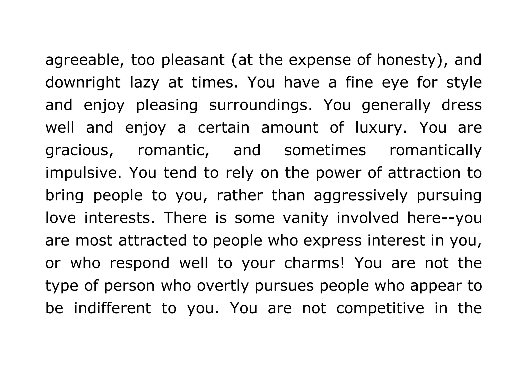 agreeable, too pleasant (at the expense of honesty), and 
downright lazy at times. You have a fine eye for style 
and enjoy pleasing surroundings. You generally dress 
well and enjoy a certain amount of luxury. You are 
gracious, romantic, and sometimes romantically 
impulsive. You tend to rely on the power of attraction to 
bring people to you, rather than aggressively pursuing 
love interests. There is some vanity involved here--you 
are most attracted to people who express interest in you, 
or who respond well to your charms! You are not the 
type of person who overtly pursues people who appear to 
be indifferent to you. You are not competitive in the 
 