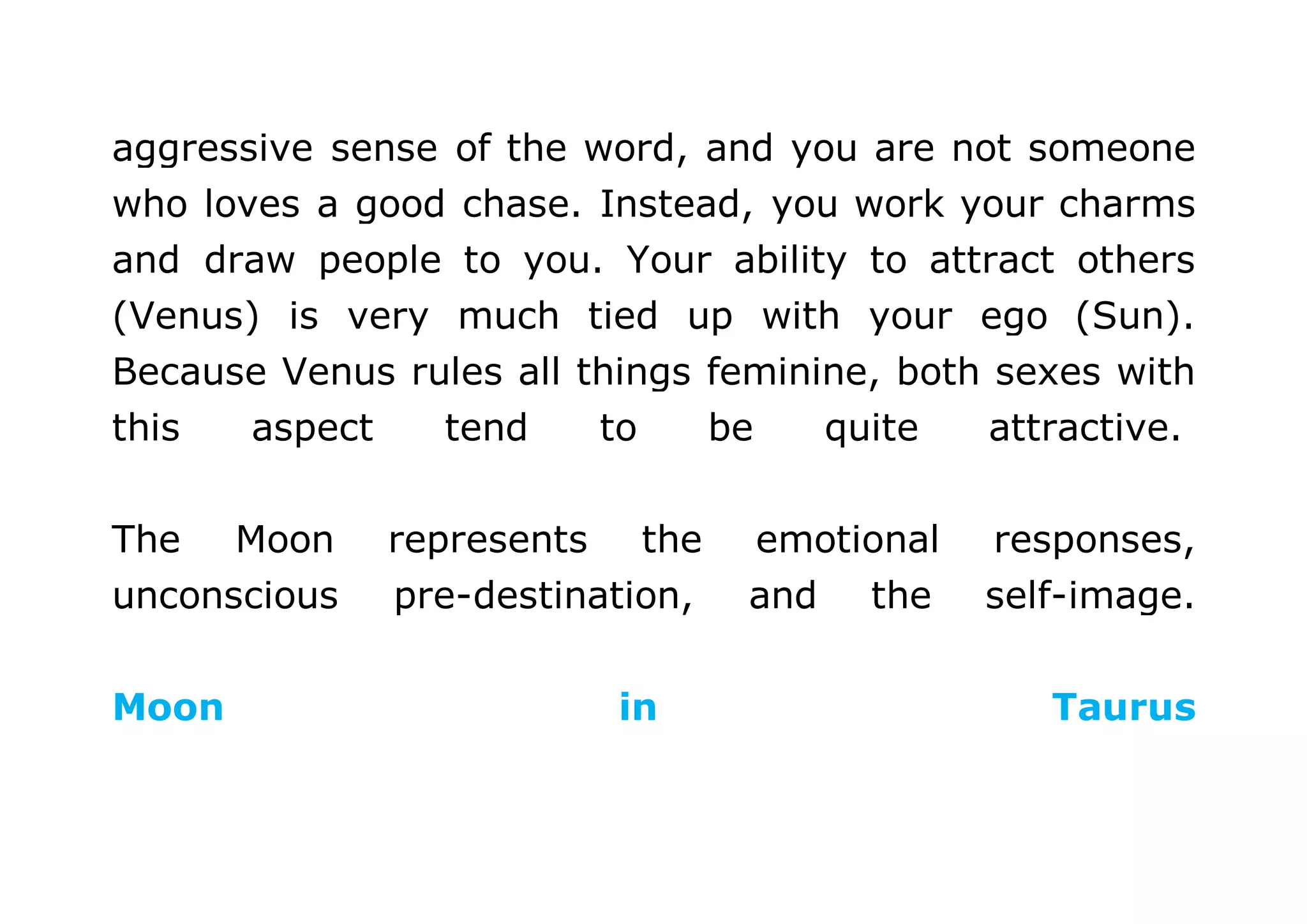 aggressive sense of the word, and you are not someone 
who loves a good chase. Instead, you work your charms 
and draw people to you. Your ability to attract others 
(Venus) is very much tied up with your ego (Sun). 
Because Venus rules all things feminine, both sexes with 
this aspect tend to be quite attractive. 
The Moon represents the emotional responses, 
unconscious pre-destination, and the self-image. 
Moon in Taurus 
 