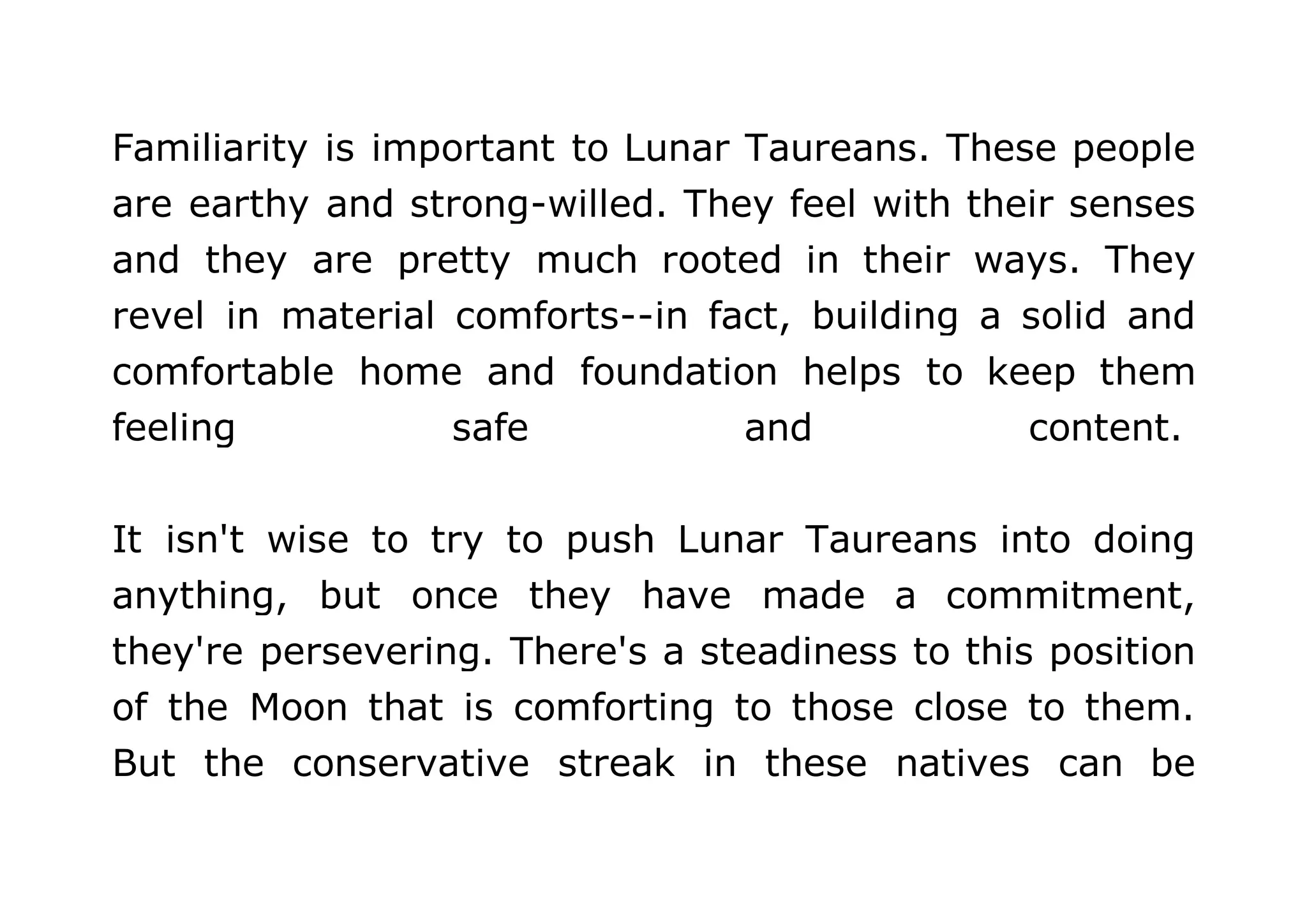 Familiarity is important to Lunar Taureans. These people 
are earthy and strong-willed. They feel with their senses 
and they are pretty much rooted in their ways. They 
revel in material comforts--in fact, building a solid and 
comfortable home and foundation helps to keep them 
feeling safe and content. 
It isn't wise to try to push Lunar Taureans into doing 
anything, but once they have made a commitment, 
they're persevering. There's a steadiness to this position 
of the Moon that is comforting to those close to them. 
But the conservative streak in these natives can be 
 