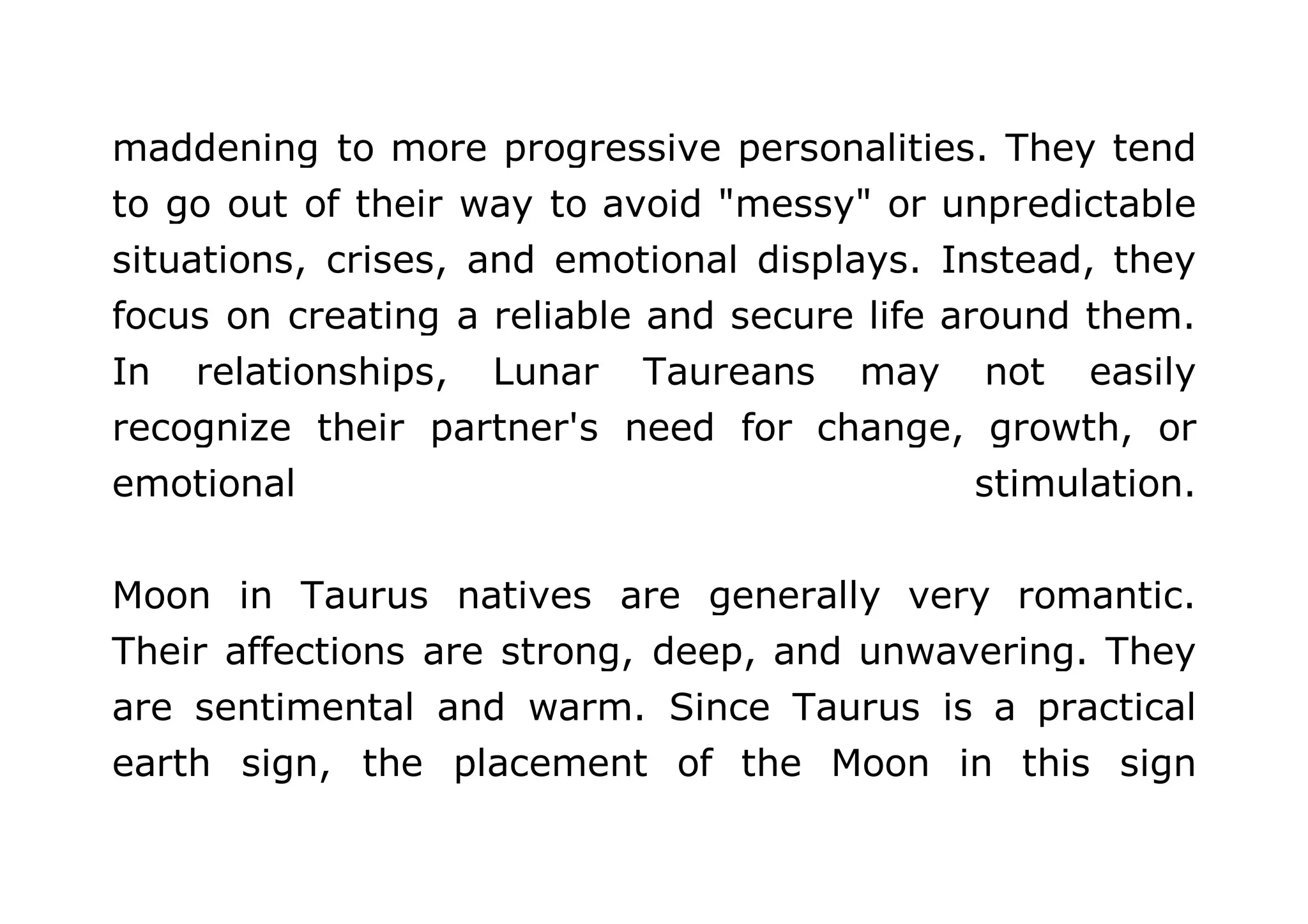 maddening to more progressive personalities. They tend 
to go out of their way to avoid "messy" or unpredictable 
situations, crises, and emotional displays. Instead, they 
focus on creating a reliable and secure life around them. 
In relationships, Lunar Taureans may not easily 
recognize their partner's need for change, growth, or 
emotional stimulation. 
Moon in Taurus natives are generally very romantic. 
Their affections are strong, deep, and unwavering. They 
are sentimental and warm. Since Taurus is a practical 
earth sign, the placement of the Moon in this sign 
 