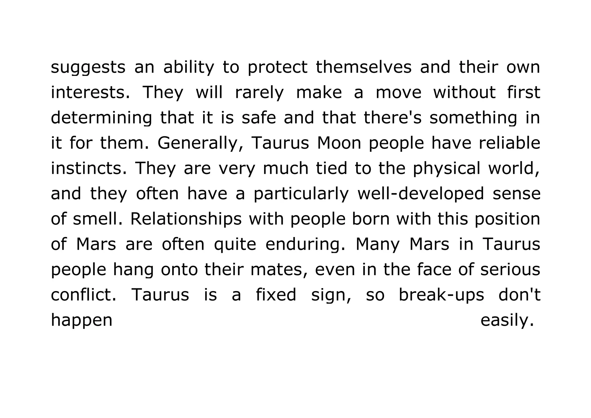 suggests an ability to protect themselves and their own 
interests. They will rarely make a move without first 
determining that it is safe and that there's something in 
it for them. Generally, Taurus Moon people have reliable 
instincts. They are very much tied to the physical world, 
and they often have a particularly well-developed sense 
of smell. Relationships with people born with this position 
of Mars are often quite enduring. Many Mars in Taurus 
people hang onto their mates, even in the face of serious 
conflict. Taurus is a fixed sign, so break-ups don't 
happen easily. 
 