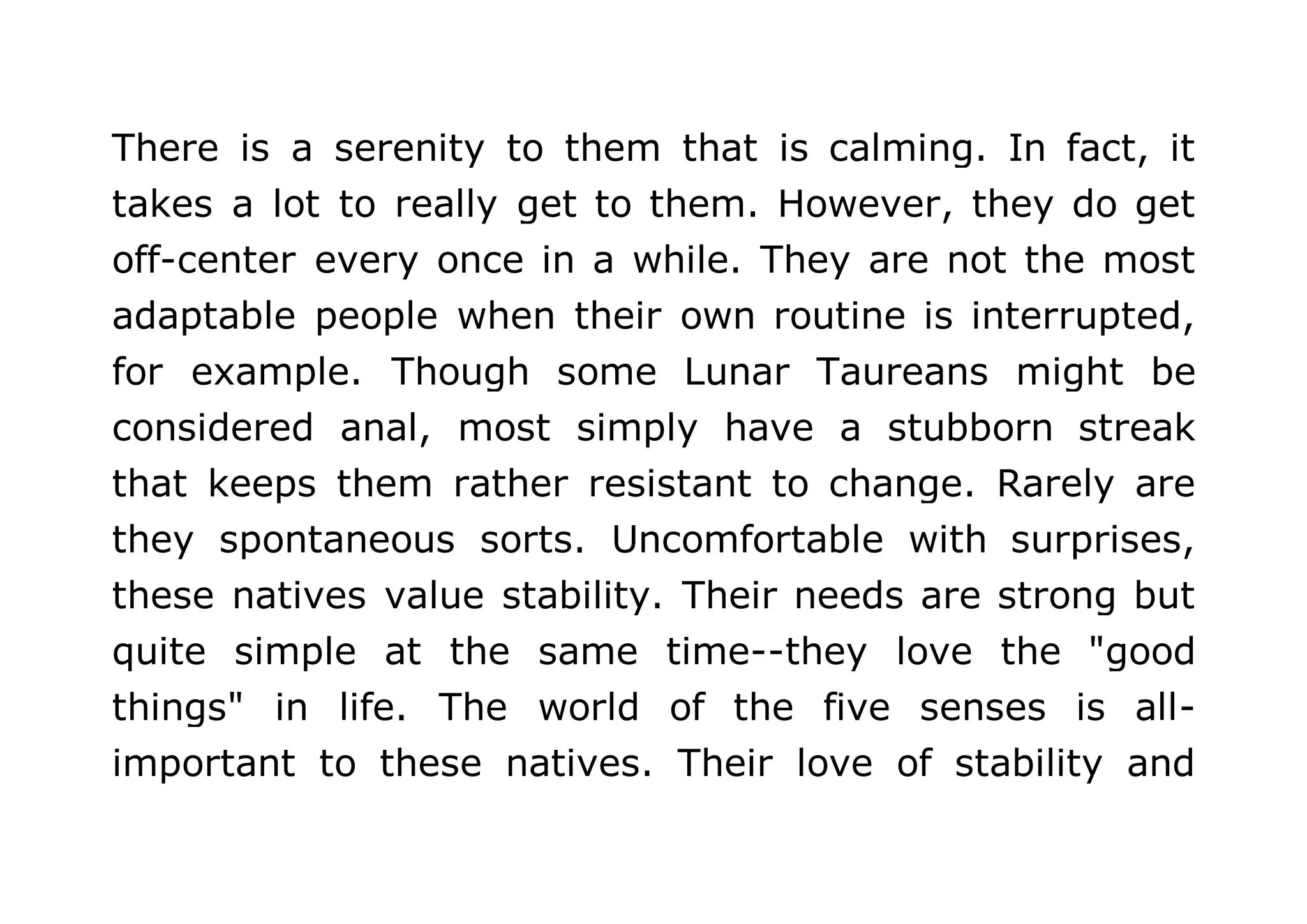 There is a serenity to them that is calming. In fact, it 
takes a lot to really get to them. However, they do get 
off-center every once in a while. They are not the most 
adaptable people when their own routine is interrupted, 
for example. Though some Lunar Taureans might be 
considered anal, most simply have a stubborn streak 
that keeps them rather resistant to change. Rarely are 
they spontaneous sorts. Uncomfortable with surprises, 
these natives value stability. Their needs are strong but 
quite simple at the same time--they love the "good 
things" in life. The world of the five senses is all-important 
to these natives. Their love of stability and 
 