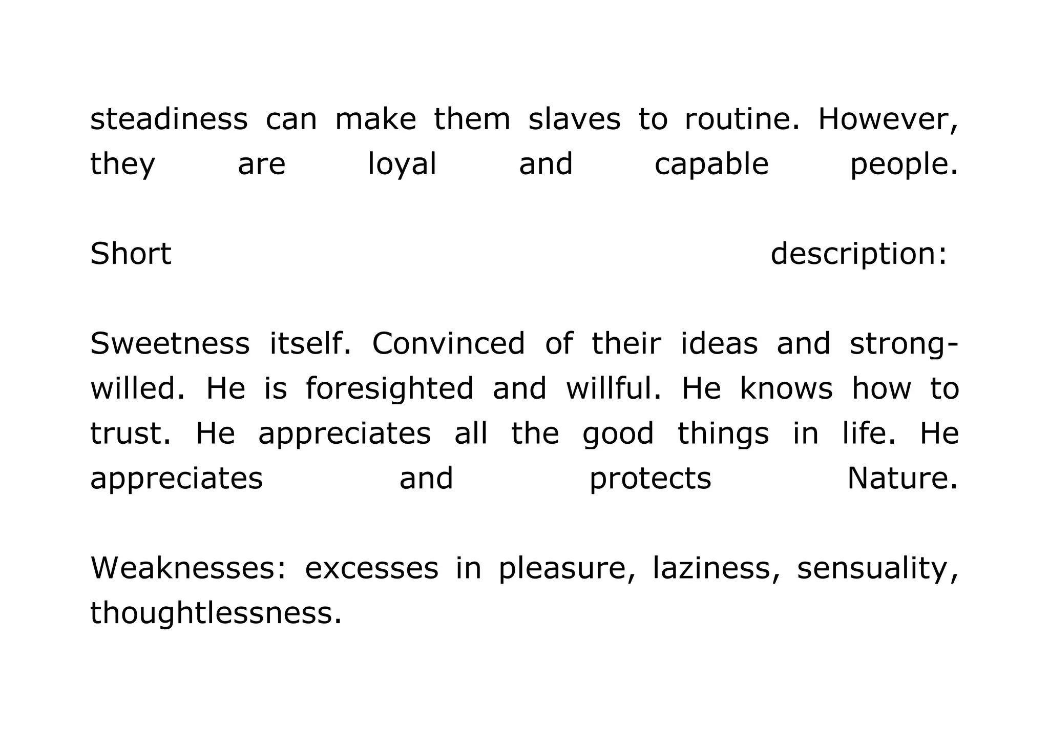 steadiness can make them slaves to routine. However, 
they are loyal and capable people. 
Short description: 
Sweetness itself. Convinced of their ideas and strong-willed. 
He is foresighted and willful. He knows how to 
trust. He appreciates all the good things in life. He 
appreciates and protects Nature. 
Weaknesses: excesses in pleasure, laziness, sensuality, 
thoughtlessness. 
 