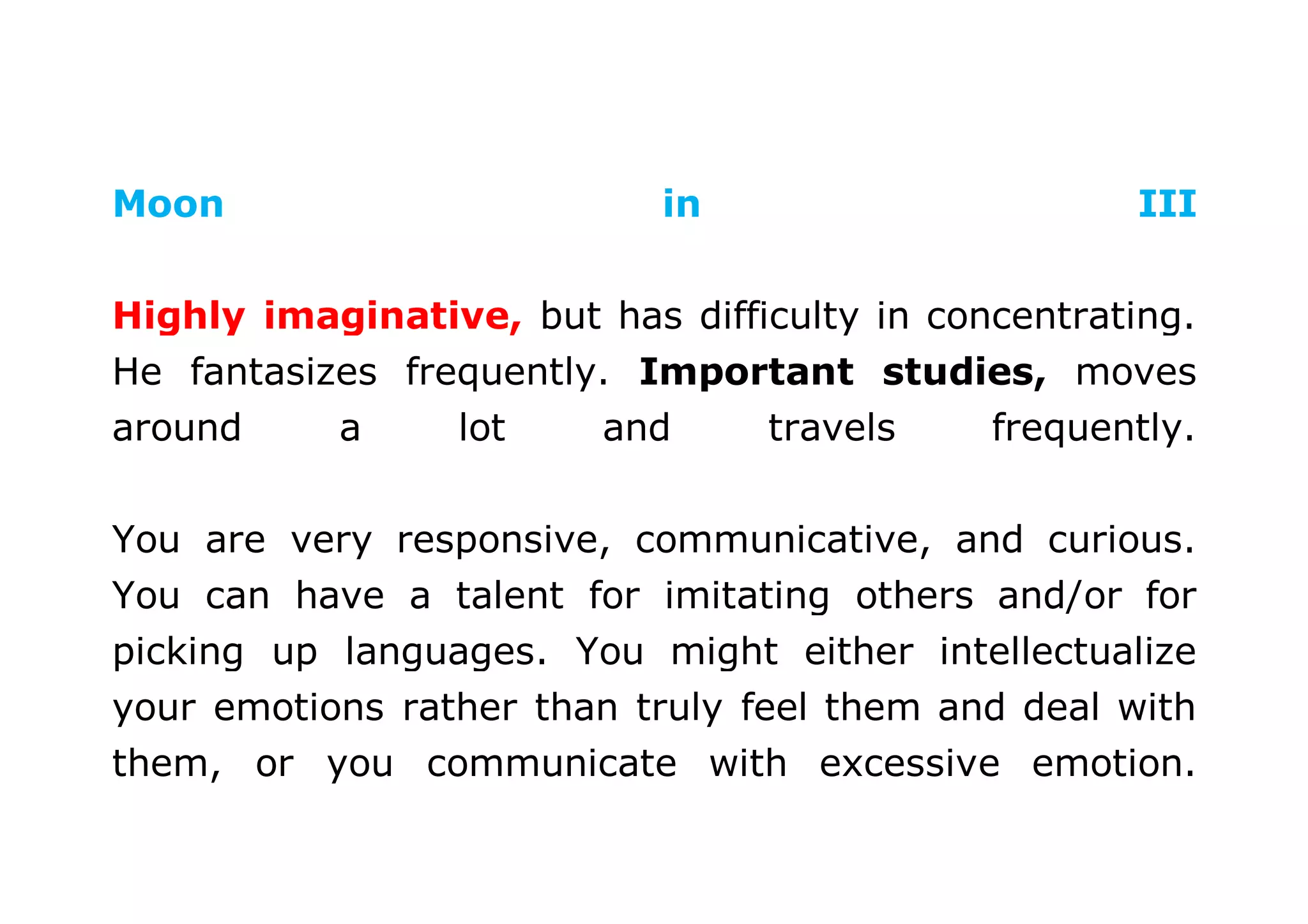 Moon in III 
Highly imaginative, but has difficulty in concentrating. 
He fantasizes frequently. Important studies, moves 
around a lot and travels frequently. 
You are very responsive, communicative, and curious. 
You can have a talent for imitating others and/or for 
picking up languages. You might either intellectualize 
your emotions rather than truly feel them and deal with 
them, or you communicate with excessive emotion. 
 
