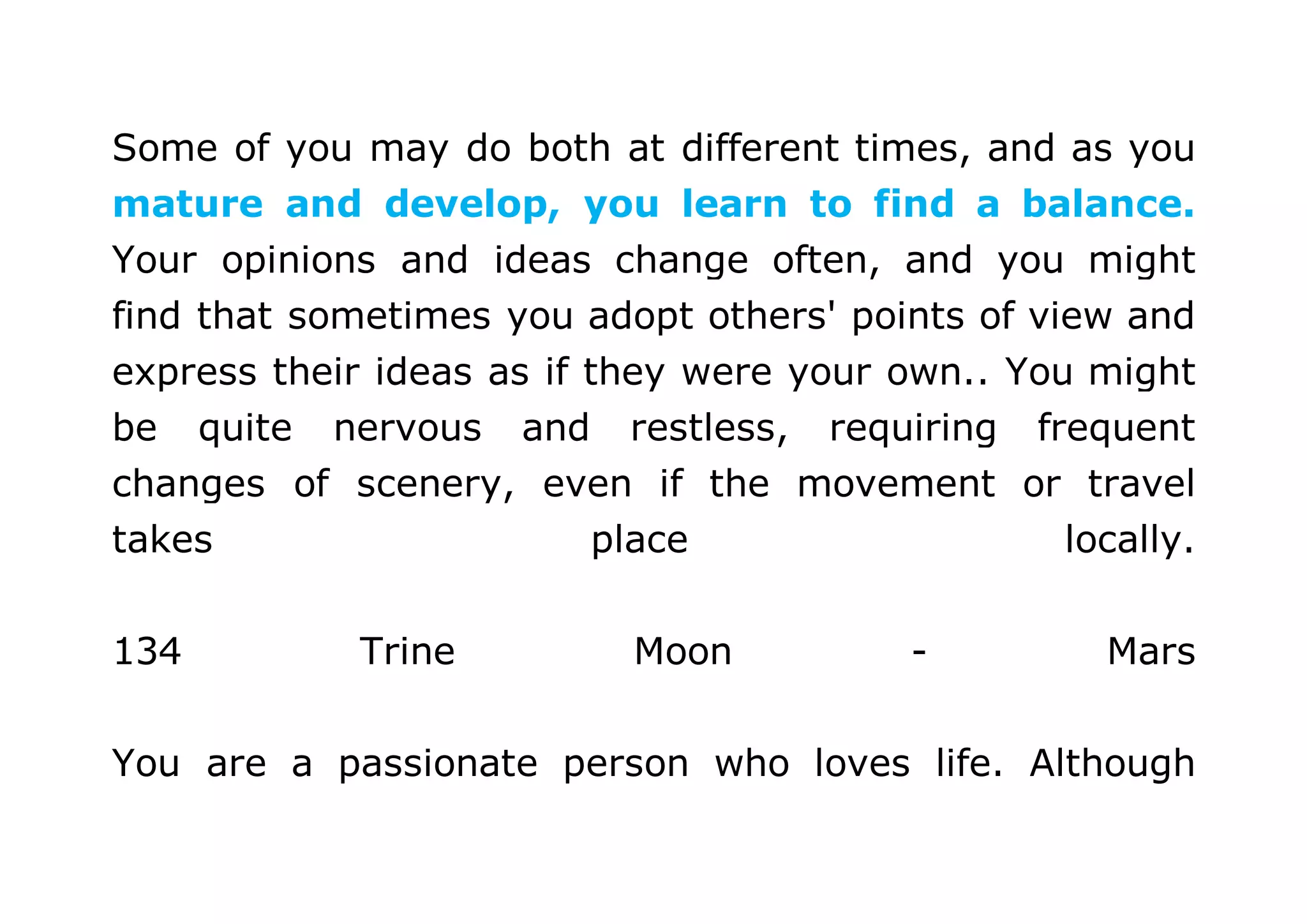 Some of you may do both at different times, and as you 
mature and develop, you learn to find a balance. 
Your opinions and ideas change often, and you might 
find that sometimes you adopt others' points of view and 
express their ideas as if they were your own.. You might 
be quite nervous and restless, requiring frequent 
changes of scenery, even if the movement or travel 
takes place locally. 
134 Trine Moon - Mars 
You are a passionate person who loves life. Although 
 