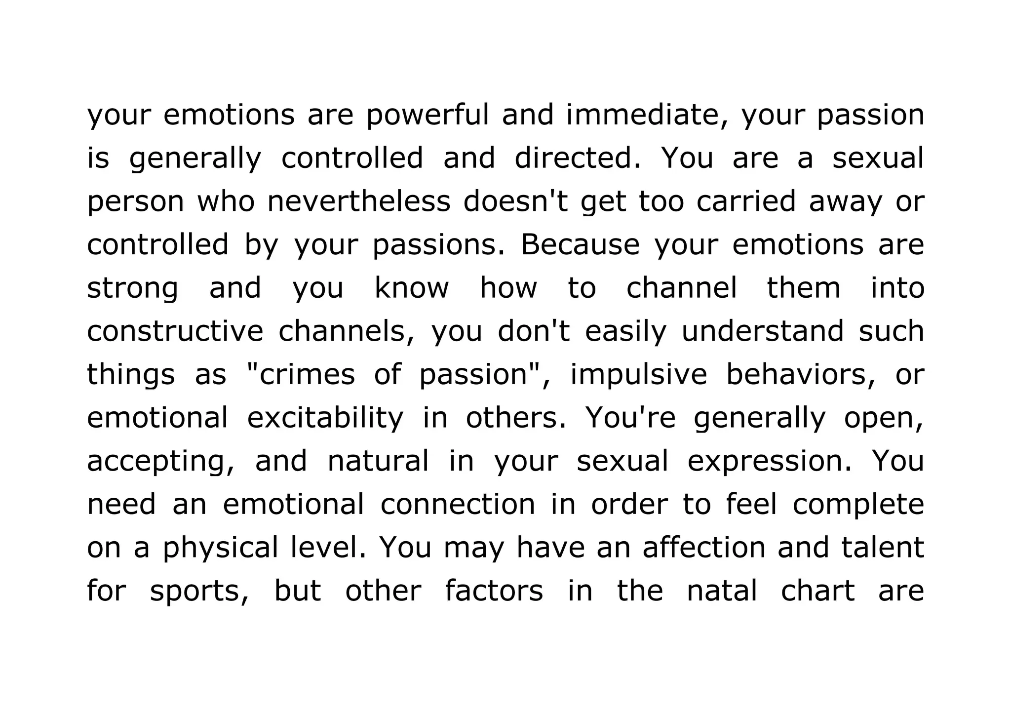 your emotions are powerful and immediate, your passion 
is generally controlled and directed. You are a sexual 
person who nevertheless doesn't get too carried away or 
controlled by your passions. Because your emotions are 
strong and you know how to channel them into 
constructive channels, you don't easily understand such 
things as "crimes of passion", impulsive behaviors, or 
emotional excitability in others. You're generally open, 
accepting, and natural in your sexual expression. You 
need an emotional connection in order to feel complete 
on a physical level. You may have an affection and talent 
for sports, but other factors in the natal chart are 
 
