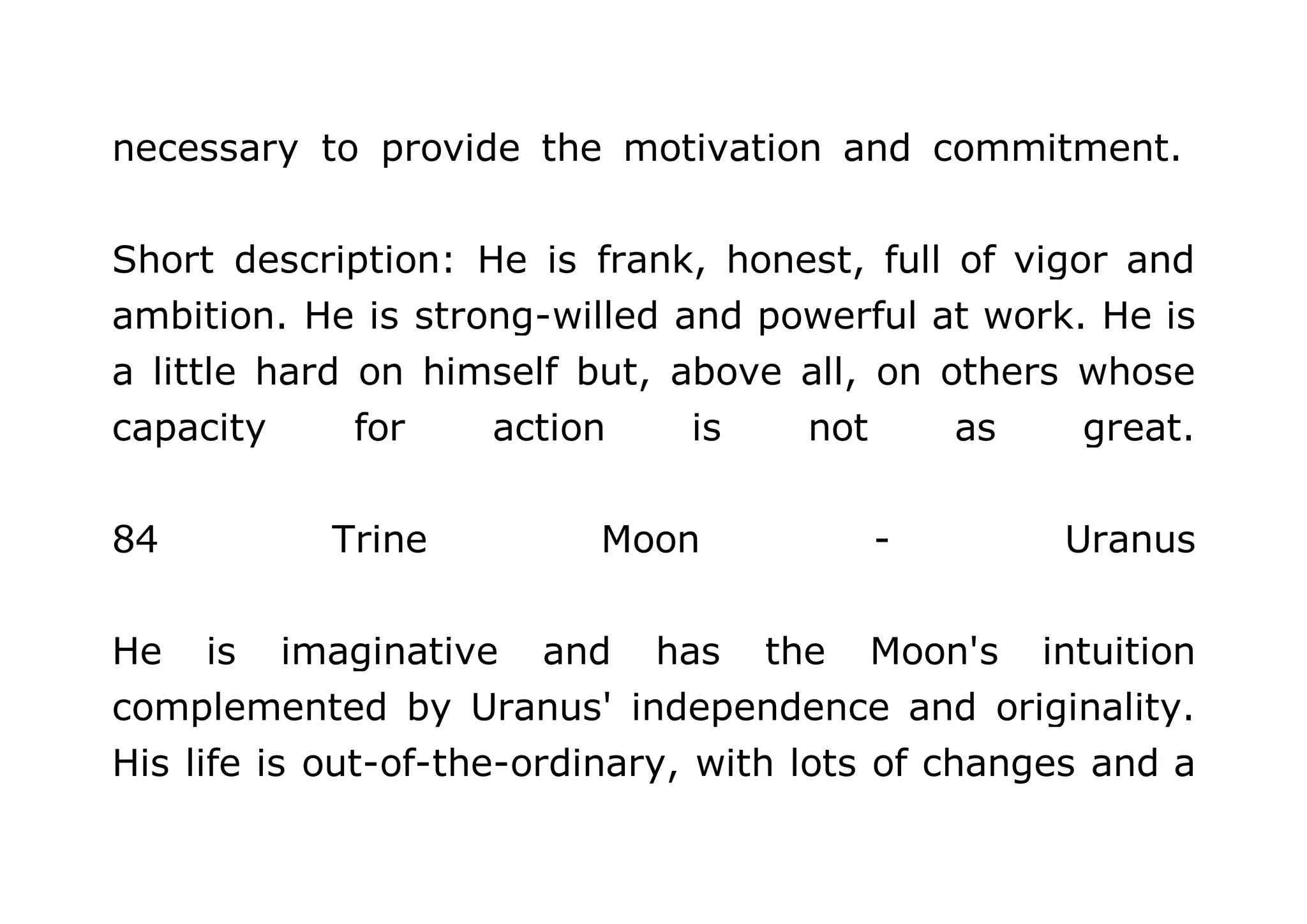 necessary to provide the motivation and commitment. 
Short description: He is frank, honest, full of vigor and 
ambition. He is strong-willed and powerful at work. He is 
a little hard on himself but, above all, on others whose 
capacity for action is not as great. 
84 Trine Moon - Uranus 
He is imaginative and has the Moon's intuition 
complemented by Uranus' independence and originality. 
His life is out-of-the-ordinary, with lots of changes and a 
 