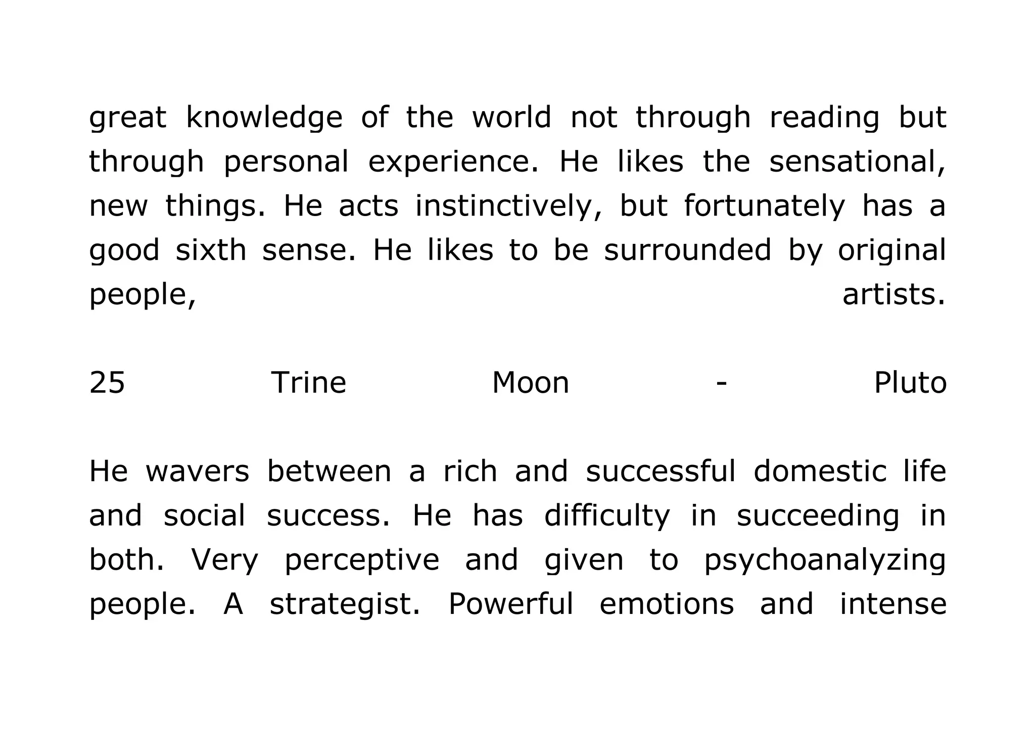 great knowledge of the world not through reading but 
through personal experience. He likes the sensational, 
new things. He acts instinctively, but fortunately has a 
good sixth sense. He likes to be surrounded by original 
people, artists. 
25 Trine Moon - Pluto 
He wavers between a rich and successful domestic life 
and social success. He has difficulty in succeeding in 
both. Very perceptive and given to psychoanalyzing 
people. A strategist. Powerful emotions and intense 
 