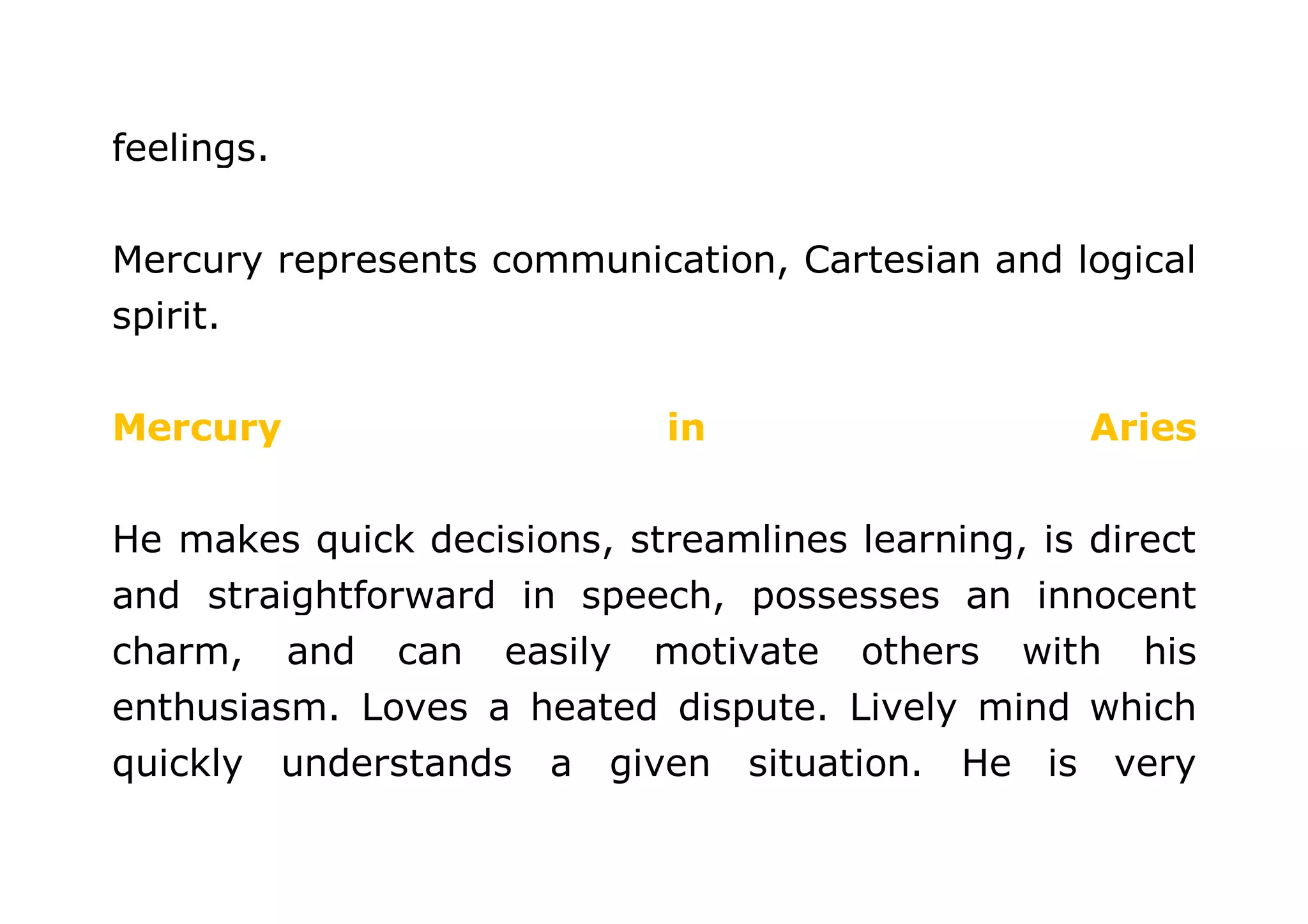 feelings. 
Mercury represents communication, Cartesian and logical 
spirit. 
Mercury in Aries 
He makes quick decisions, streamlines learning, is direct 
and straightforward in speech, possesses an innocent 
charm, and can easily motivate others with his 
enthusiasm. Loves a heated dispute. Lively mind which 
quickly understands a given situation. He is very 
 