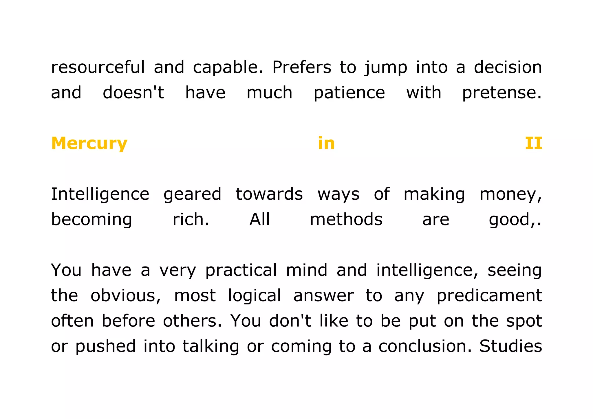 resourceful and capable. Prefers to jump into a decision 
and doesn't have much patience with pretense. 
Mercury in II 
Intelligence geared towards ways of making money, 
becoming rich. All methods are good,. 
You have a very practical mind and intelligence, seeing 
the obvious, most logical answer to any predicament 
often before others. You don't like to be put on the spot 
or pushed into talking or coming to a conclusion. Studies 
 