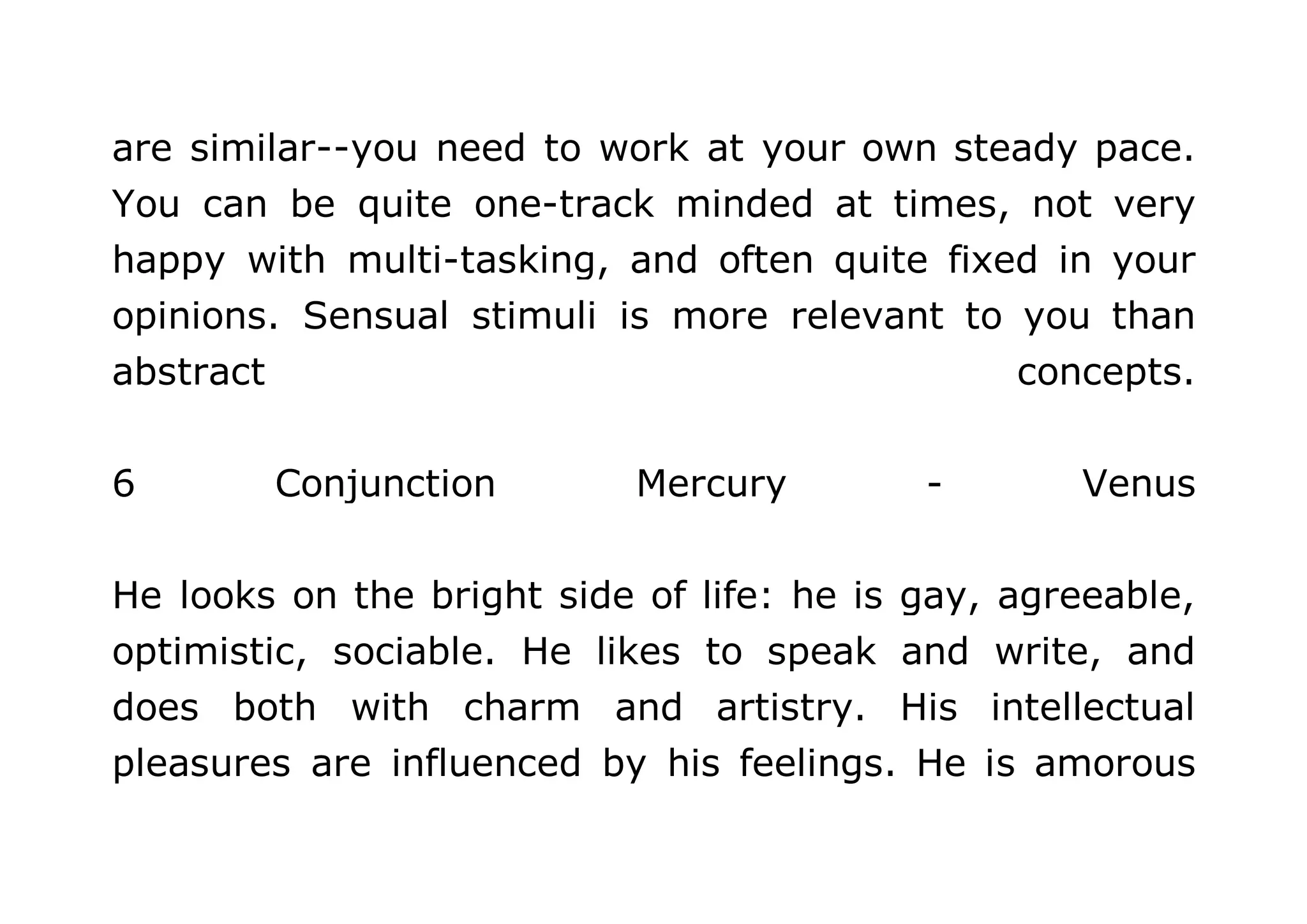 are similar--you need to work at your own steady pace. 
You can be quite one-track minded at times, not very 
happy with multi-tasking, and often quite fixed in your 
opinions. Sensual stimuli is more relevant to you than 
abstract concepts. 
6 Conjunction Mercury - Venus 
He looks on the bright side of life: he is gay, agreeable, 
optimistic, sociable. He likes to speak and write, and 
does both with charm and artistry. His intellectual 
pleasures are influenced by his feelings. He is amorous 
 