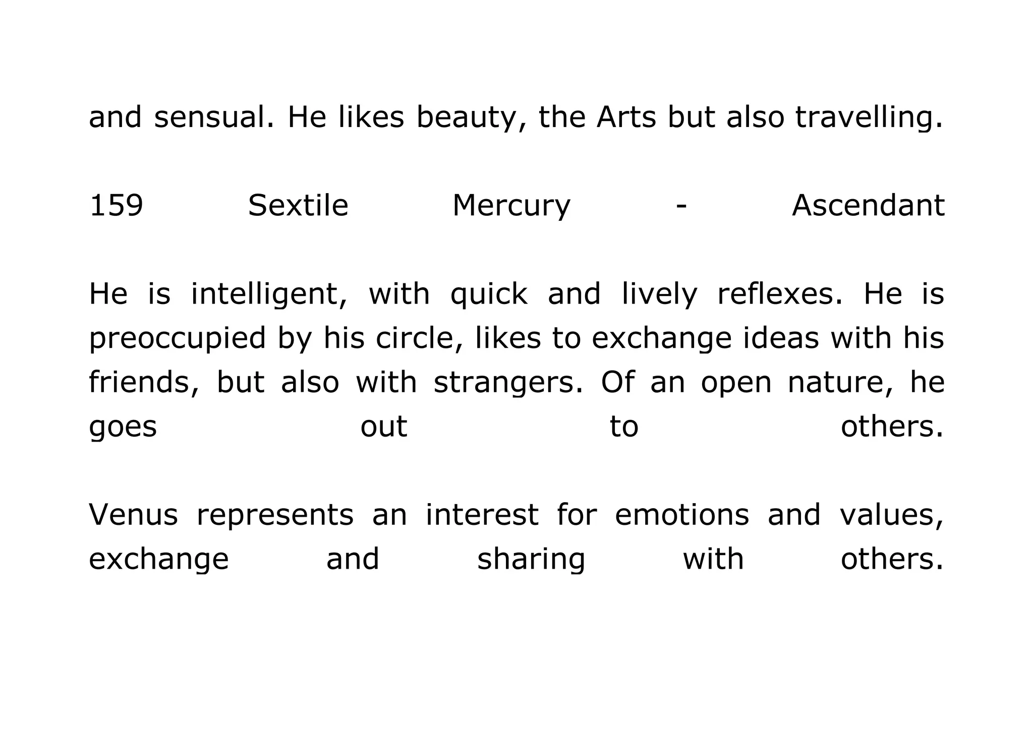 and sensual. He likes beauty, the Arts but also travelling. 
159 Sextile Mercury - Ascendant 
He is intelligent, with quick and lively reflexes. He is 
preoccupied by his circle, likes to exchange ideas with his 
friends, but also with strangers. Of an open nature, he 
goes out to others. 
Venus represents an interest for emotions and values, 
exchange and sharing with others. 
 