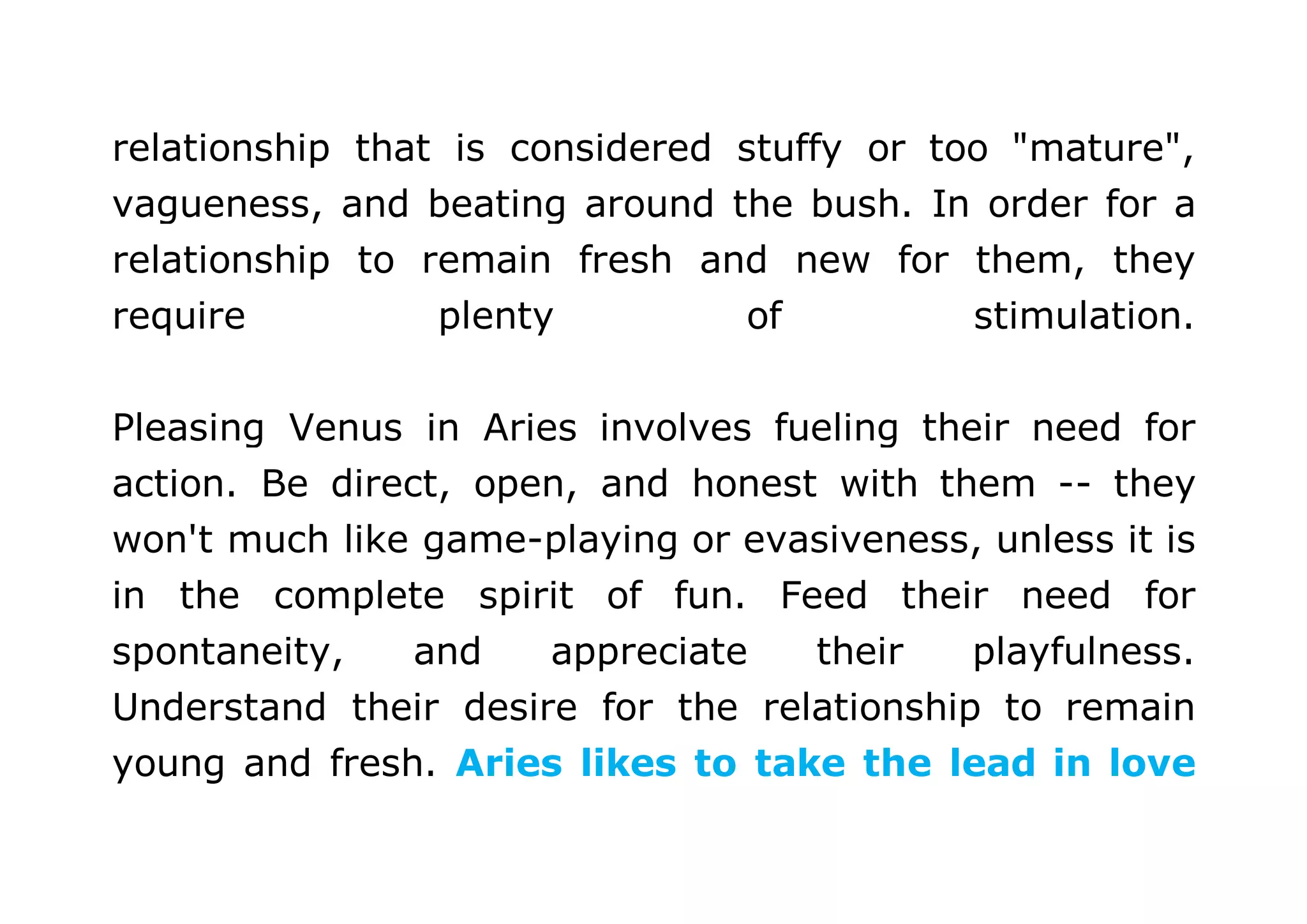 relationship that is considered stuffy or too "mature", 
vagueness, and beating around the bush. In order for a 
relationship to remain fresh and new for them, they 
require plenty of stimulation. 
Pleasing Venus in Aries involves fueling their need for 
action. Be direct, open, and honest with them -- they 
won't much like game-playing or evasiveness, unless it is 
in the complete spirit of fun. Feed their need for 
spontaneity, and appreciate their playfulness. 
Understand their desire for the relationship to remain 
young and fresh. Aries likes to take the lead in love 
 
