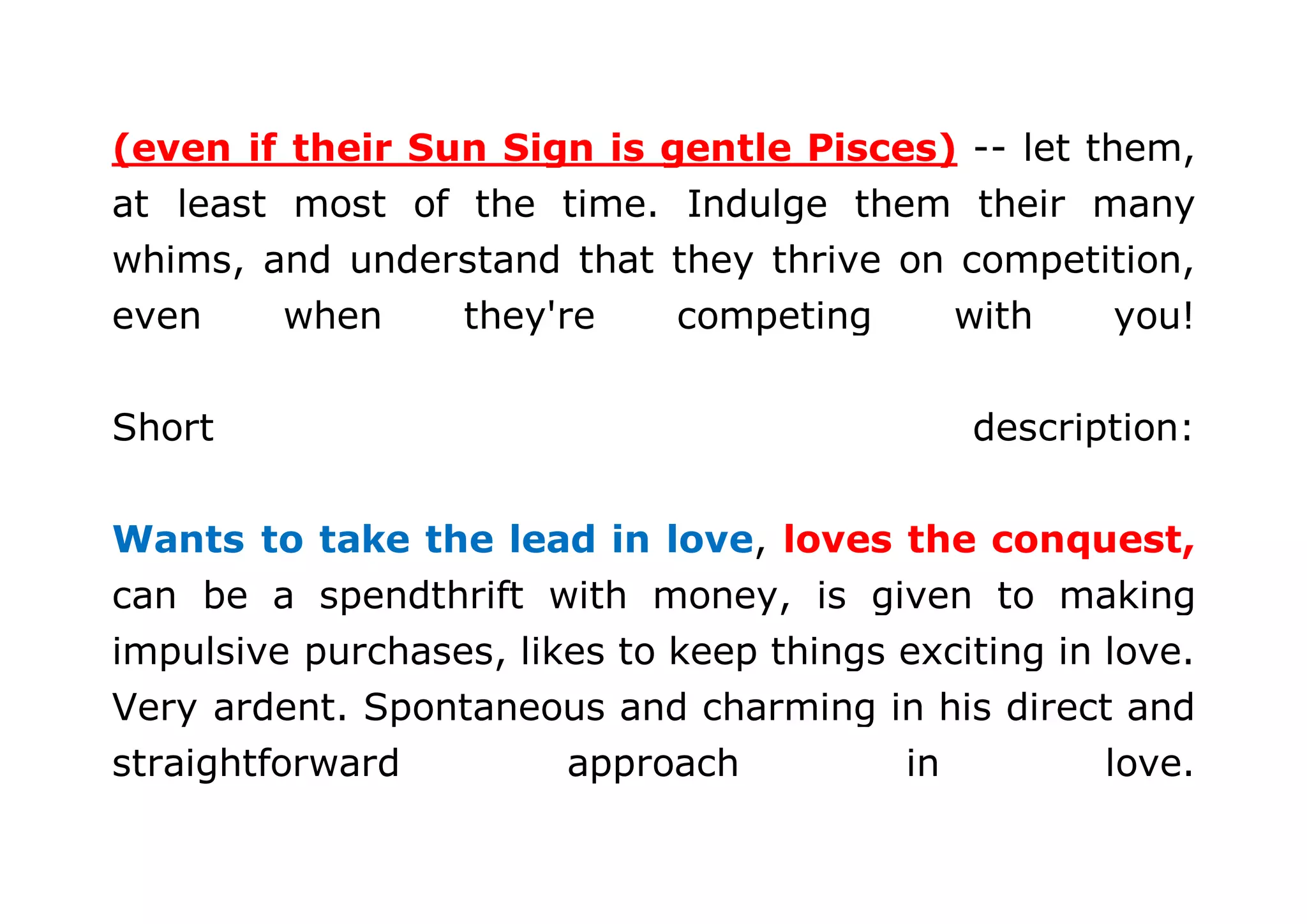 (even if their Sun Sign is gentle Pisces) -- let them, 
at least most of the time. Indulge them their many 
whims, and understand that they thrive on competition, 
even when they're competing with you! 
Short description: 
Wants to take the lead in love, loves the conquest, 
can be a spendthrift with money, is given to making 
impulsive purchases, likes to keep things exciting in love. 
Very ardent. Spontaneous and charming in his direct and 
straightforward approach in love. 
 