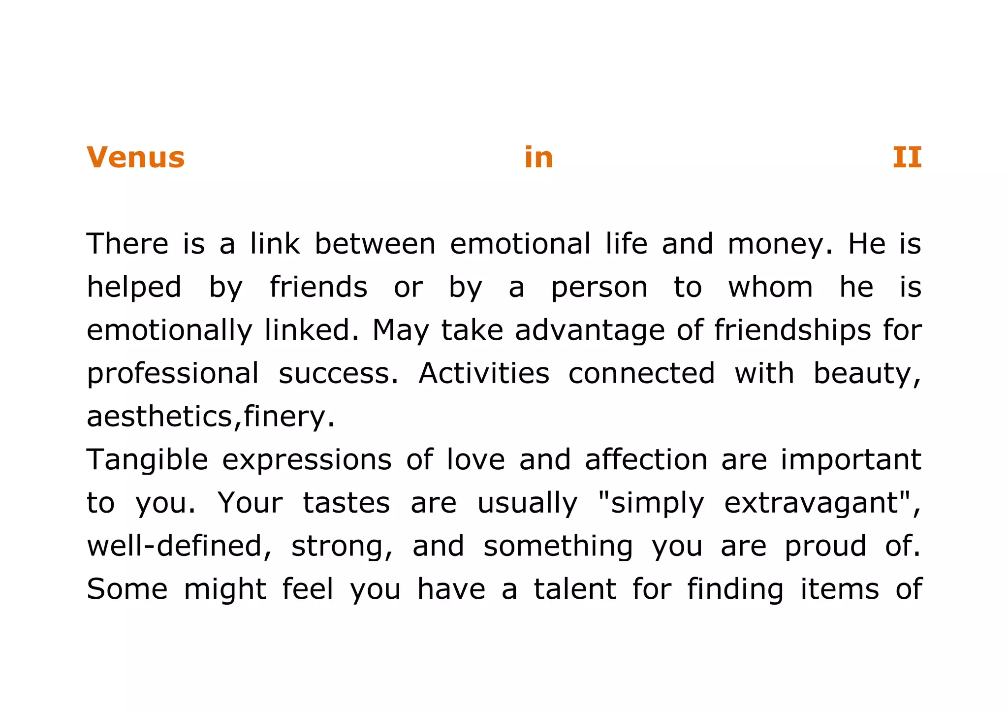 Venus in II 
There is a link between emotional life and money. He is 
helped by friends or by a person to whom he is 
emotionally linked. May take advantage of friendships for 
professional success. Activities connected with beauty, 
aesthetics,finery. 
Tangible expressions of love and affection are important 
to you. Your tastes are usually "simply extravagant", 
well-defined, strong, and something you are proud of. 
Some might feel you have a talent for finding items of 
 