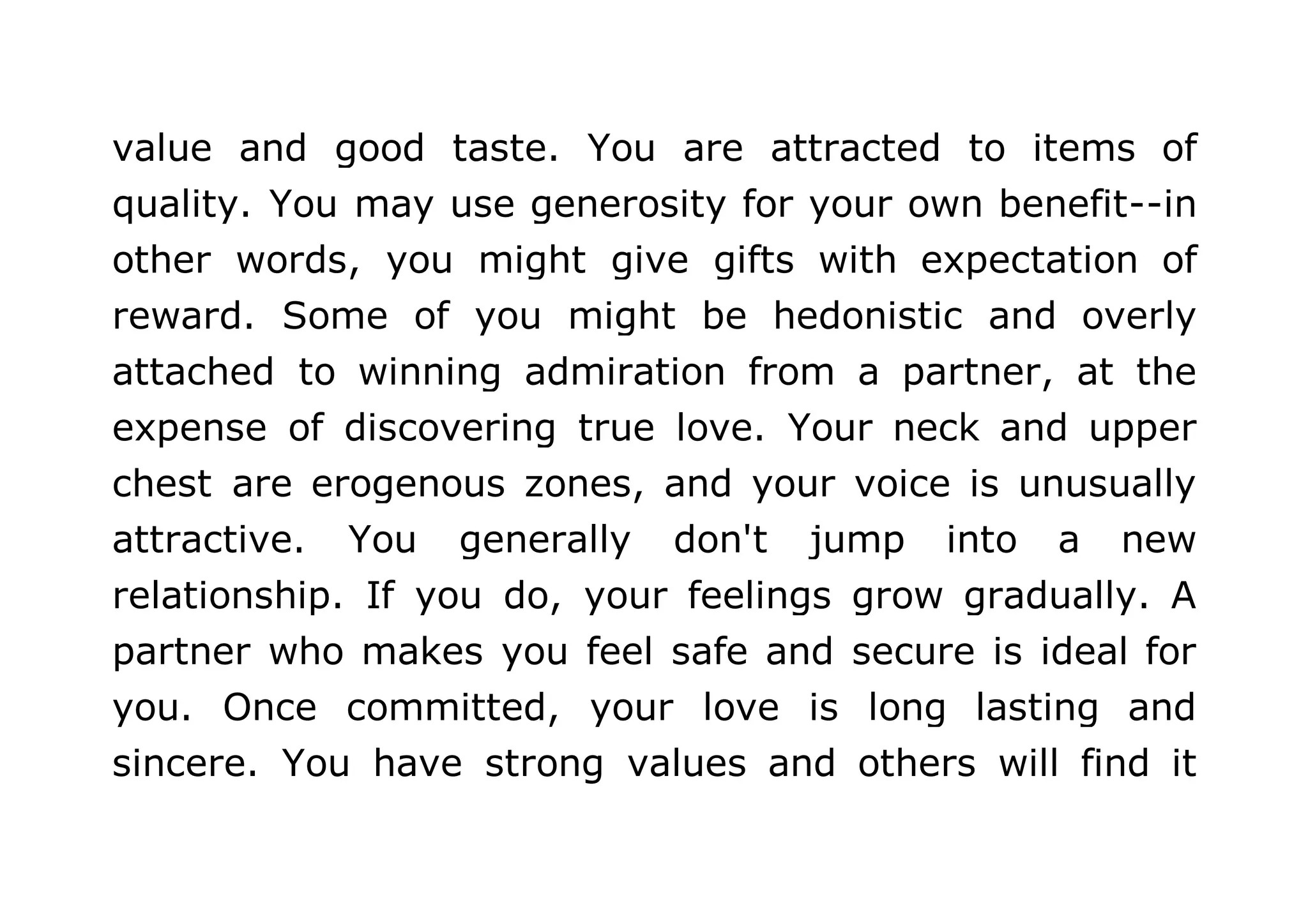 value and good taste. You are attracted to items of 
quality. You may use generosity for your own benefit--in 
other words, you might give gifts with expectation of 
reward. Some of you might be hedonistic and overly 
attached to winning admiration from a partner, at the 
expense of discovering true love. Your neck and upper 
chest are erogenous zones, and your voice is unusually 
attractive. You generally don't jump into a new 
relationship. If you do, your feelings grow gradually. A 
partner who makes you feel safe and secure is ideal for 
you. Once committed, your love is long lasting and 
sincere. You have strong values and others will find it 
 