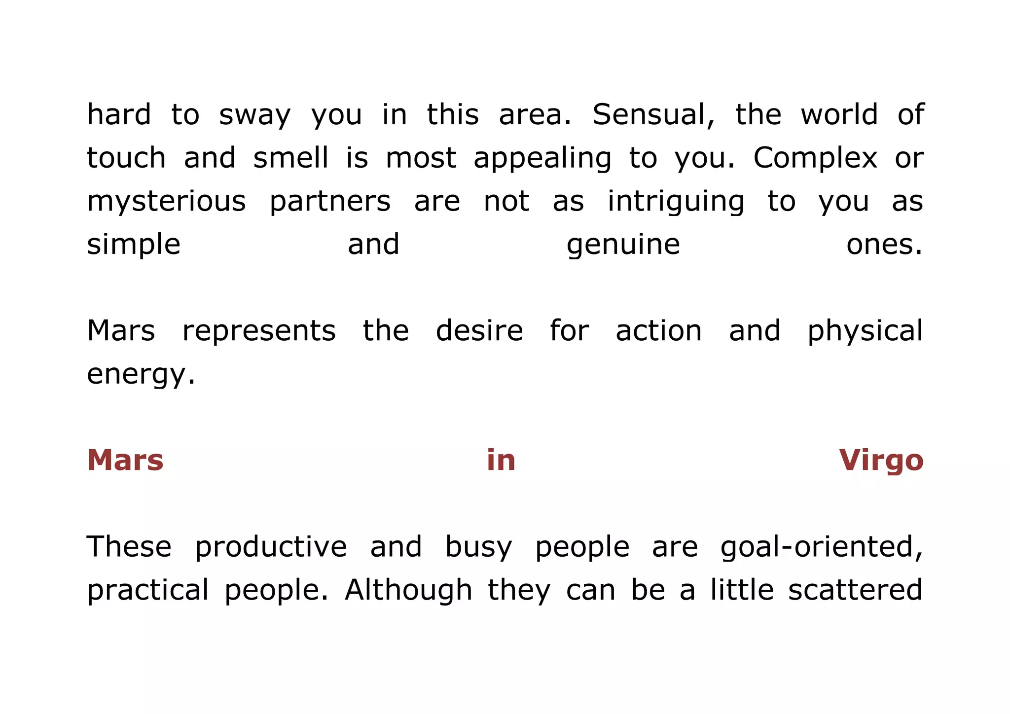 hard to sway you in this area. Sensual, the world of 
touch and smell is most appealing to you. Complex or 
mysterious partners are not as intriguing to you as 
simple and genuine ones. 
Mars represents the desire for action and physical 
energy. 
Mars in Virgo 
These productive and busy people are goal-oriented, 
practical people. Although they can be a little scattered 
 