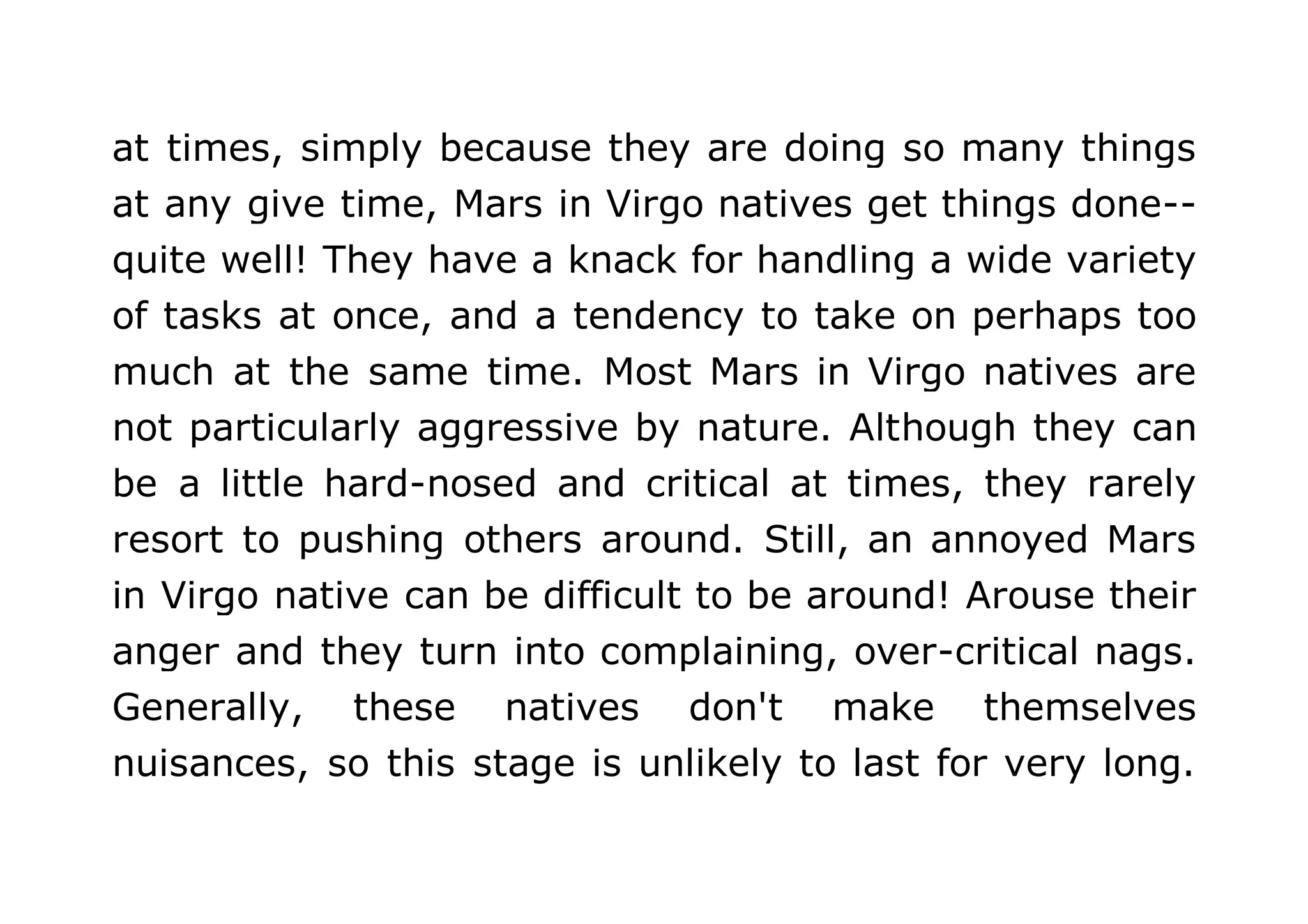 at times, simply because they are doing so many things 
at any give time, Mars in Virgo natives get things done-- 
quite well! They have a knack for handling a wide variety 
of tasks at once, and a tendency to take on perhaps too 
much at the same time. Most Mars in Virgo natives are 
not particularly aggressive by nature. Although they can 
be a little hard-nosed and critical at times, they rarely 
resort to pushing others around. Still, an annoyed Mars 
in Virgo native can be difficult to be around! Arouse their 
anger and they turn into complaining, over-critical nags. 
Generally, these natives don't make themselves 
nuisances, so this stage is unlikely to last for very long. 
 