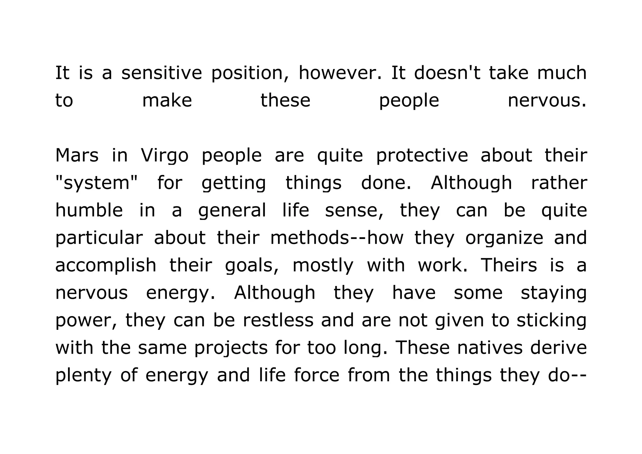 It is a sensitive position, however. It doesn't take much 
to make these people nervous. 
Mars in Virgo people are quite protective about their 
"system" for getting things done. Although rather 
humble in a general life sense, they can be quite 
particular about their methods--how they organize and 
accomplish their goals, mostly with work. Theirs is a 
nervous energy. Although they have some staying 
power, they can be restless and are not given to sticking 
with the same projects for too long. These natives derive 
plenty of energy and life force from the things they do-- 
 