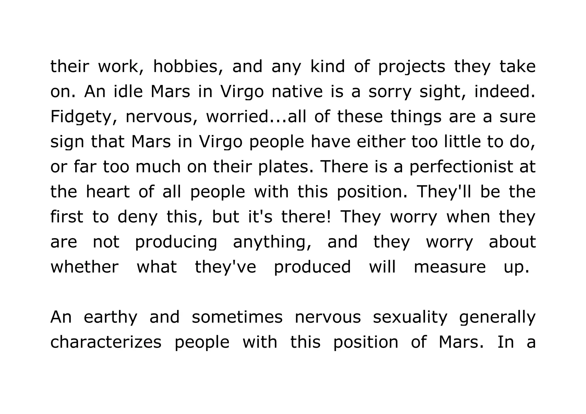 their work, hobbies, and any kind of projects they take 
on. An idle Mars in Virgo native is a sorry sight, indeed. 
Fidgety, nervous, worried...all of these things are a sure 
sign that Mars in Virgo people have either too little to do, 
or far too much on their plates. There is a perfectionist at 
the heart of all people with this position. They'll be the 
first to deny this, but it's there! They worry when they 
are not producing anything, and they worry about 
whether what they've produced will measure up. 
An earthy and sometimes nervous sexuality generally 
characterizes people with this position of Mars. In a 
 