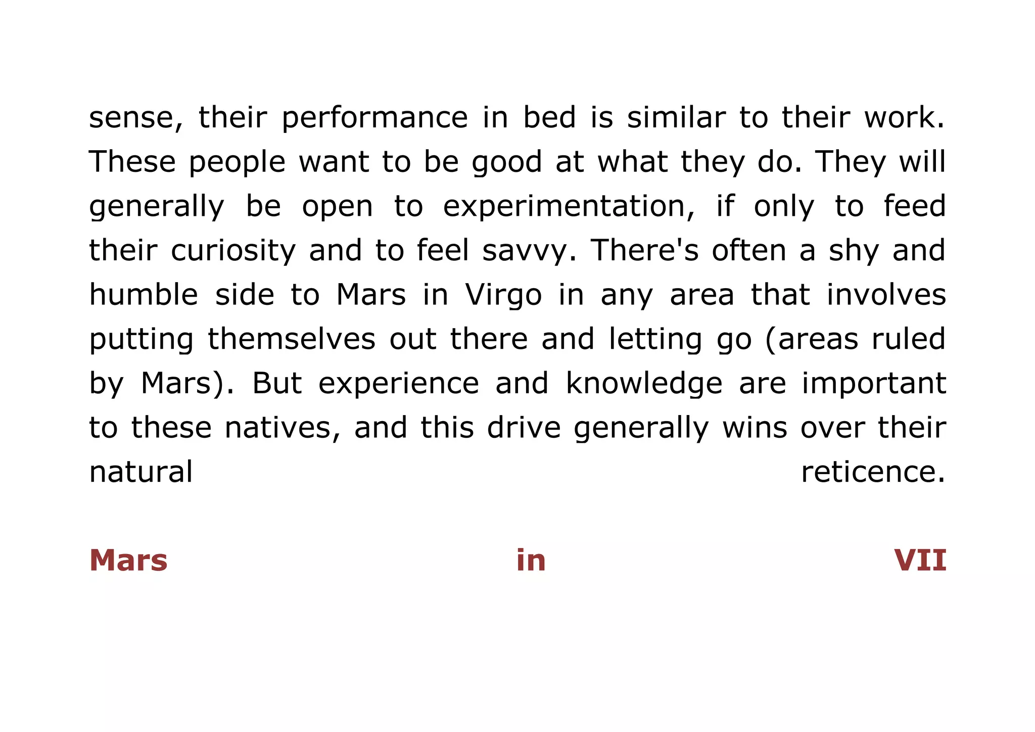 sense, their performance in bed is similar to their work. 
These people want to be good at what they do. They will 
generally be open to experimentation, if only to feed 
their curiosity and to feel savvy. There's often a shy and 
humble side to Mars in Virgo in any area that involves 
putting themselves out there and letting go (areas ruled 
by Mars). But experience and knowledge are important 
to these natives, and this drive generally wins over their 
natural reticence. 
Mars in VII 
 