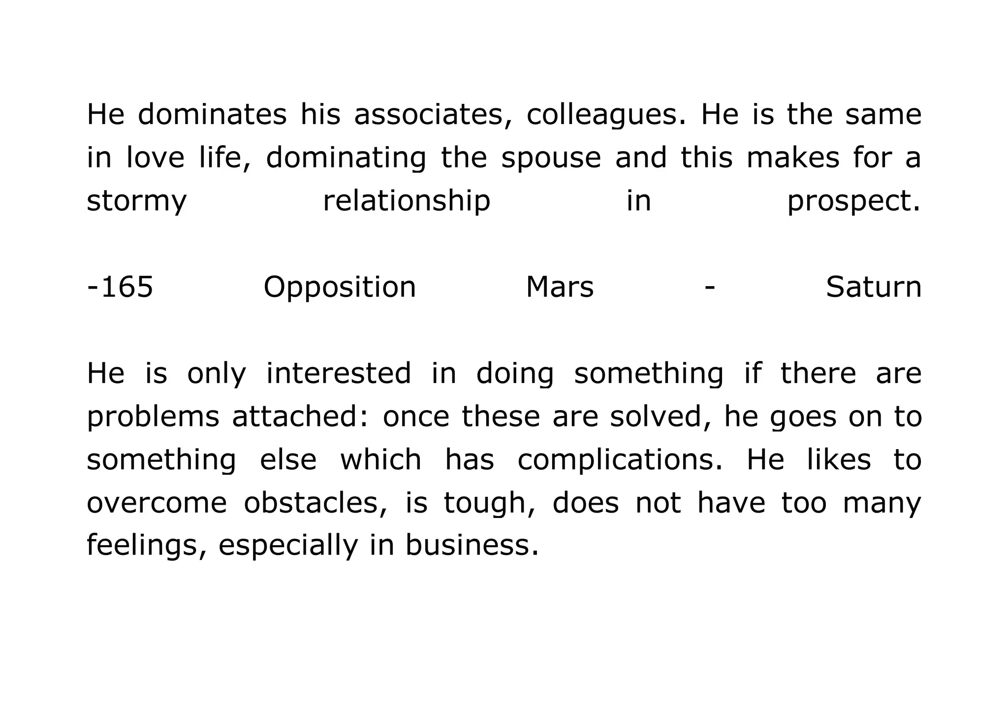 He dominates his associates, colleagues. He is the same 
in love life, dominating the spouse and this makes for a 
stormy relationship in prospect. 
-165 Opposition Mars - Saturn 
He is only interested in doing something if there are 
problems attached: once these are solved, he goes on to 
something else which has complications. He likes to 
overcome obstacles, is tough, does not have too many 
feelings, especially in business. 
 