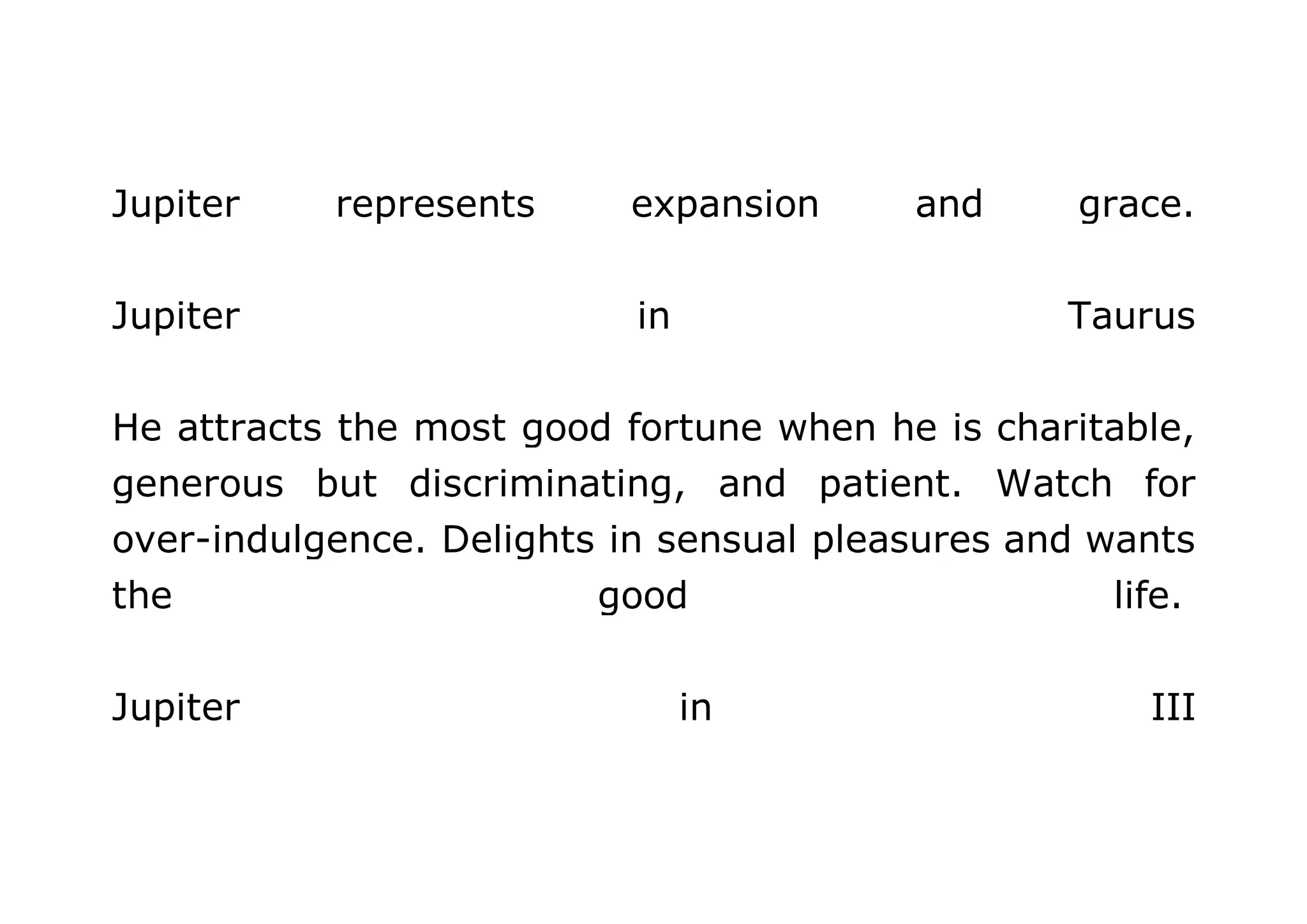 Jupiter represents expansion and grace. 
Jupiter in Taurus 
He attracts the most good fortune when he is charitable, 
generous but discriminating, and patient. Watch for 
over-indulgence. Delights in sensual pleasures and wants 
the good life. 
Jupiter in III 
 
