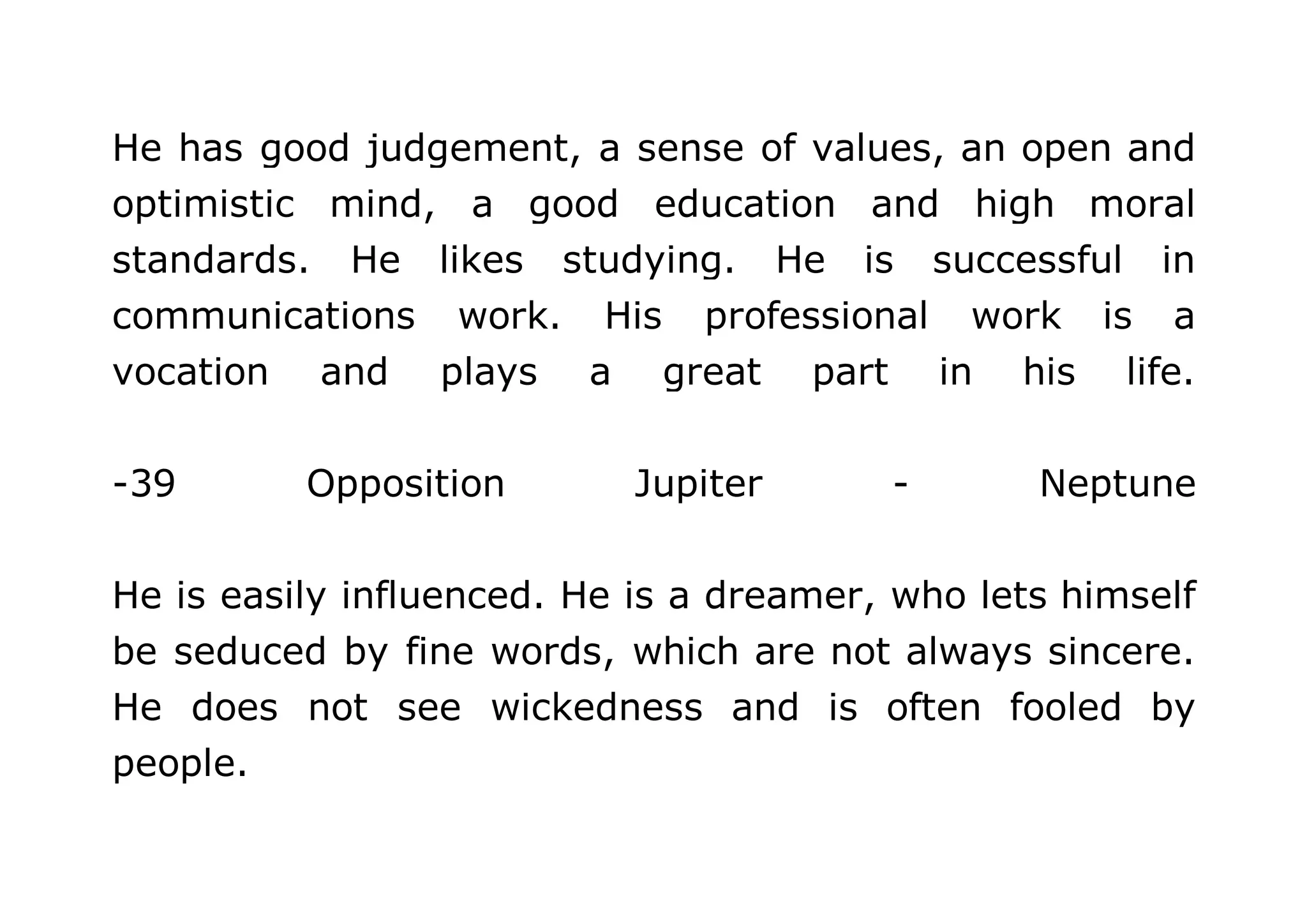 He has good judgement, a sense of values, an open and 
optimistic mind, a good education and high moral 
standards. He likes studying. He is successful in 
communications work. His professional work is a 
vocation and plays a great part in his life. 
-39 Opposition Jupiter - Neptune 
He is easily influenced. He is a dreamer, who lets himself 
be seduced by fine words, which are not always sincere. 
He does not see wickedness and is often fooled by 
people. 
 
