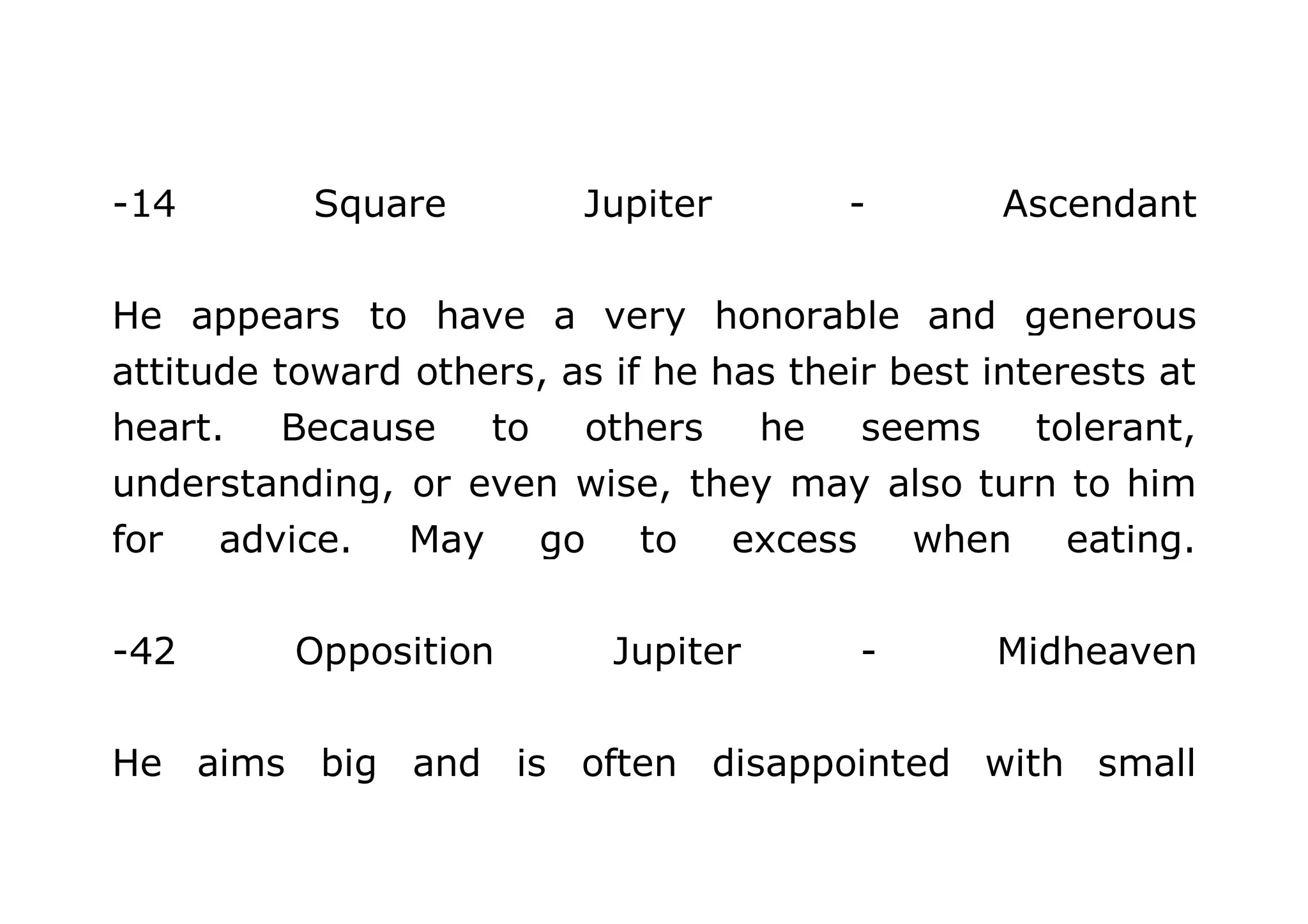 -14 Square Jupiter - Ascendant 
He appears to have a very honorable and generous 
attitude toward others, as if he has their best interests at 
heart. Because to others he seems tolerant, 
understanding, or even wise, they may also turn to him 
for advice. May go to excess when eating. 
-42 Opposition Jupiter - Midheaven 
He aims big and is often disappointed with small 
 
