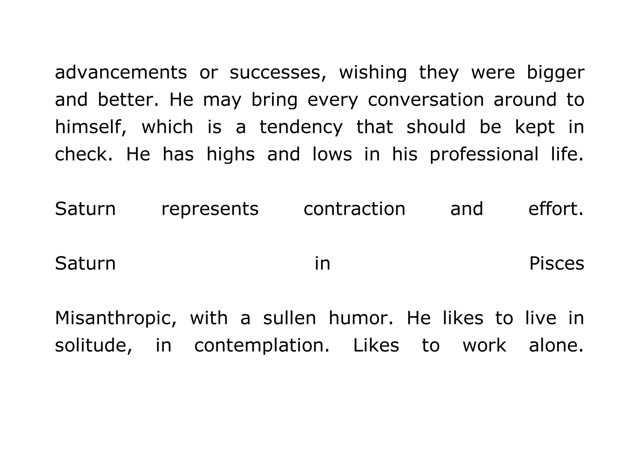 advancements or successes, wishing they were bigger 
and better. He may bring every conversation around to 
himself, which is a tendency that should be kept in 
check. He has highs and lows in his professional life. 
Saturn represents contraction and effort. 
Saturn in Pisces 
Misanthropic, with a sullen humor. He likes to live in 
solitude, in contemplation. Likes to work alone. 
 